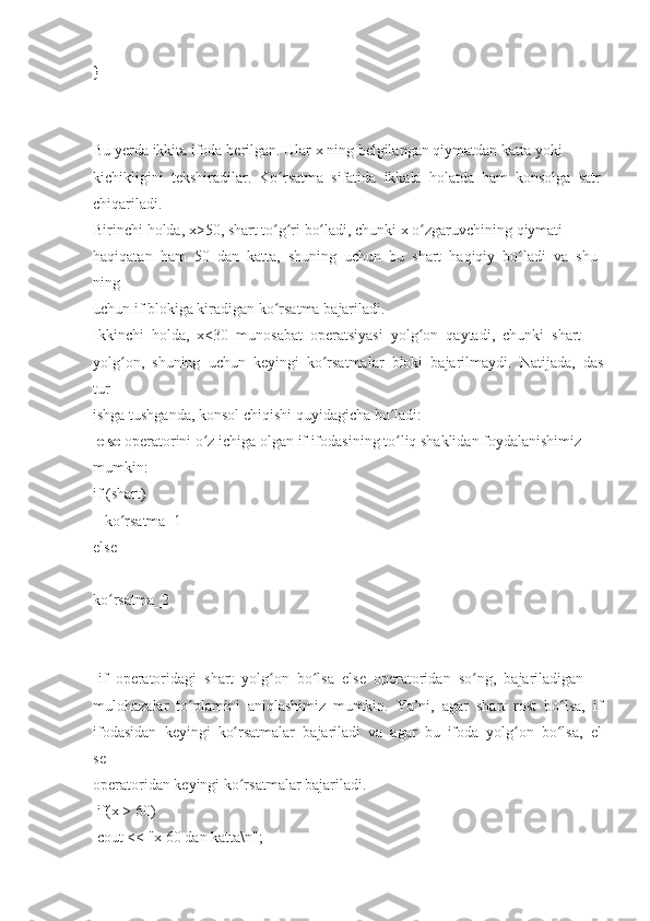 }  
 
Bu   yerda   ikkita   ifoda   berilgan.   Ular   x   ning   belgilangan   qiymatdan   katta   yoki  
kichikligini     tekshiradilar.     Ko rsatmaʻ     sifatida     ikkala     holatda     ham     konsolga     satr  
chiqariladi.  
Birinchi   holda,   x>50,   shart   to g ri
ʻ ʻ   bo ladi,	ʻ   chunki   x   o zgaruvchining	ʻ   qiymati  
haqiqatan     ham     50     dan     katta,     shuning     uchun     bu     shart     haqiqiy     bo ladi	
ʻ     va     shu
ning  
uchun	
 if   blokiga   kiradigan   ko rsatma	 bajariladi.	ʻ  
Ikkinchi     holda,     x<30     munosabat     operatsiyasi     yolg on	
ʻ     qaytadi,     chunki     shart  
yolg on,	
ʻ     shuning     uchun     keyingi     ko rsatmalar	ʻ     bloki     bajarilmaydi.     Natijada,     das
tur  
ishga   tushganda ,   konsol	
 chiqishi   quyidagicha   bo ladi:	ʻ  
  else   operatorini   o z	
ʻ   ichiga   olgan   if   ifodasining   to liq	ʻ   shaklidan   foydalanishimiz  
mumkin:  
if   (shart)  
      ko rsatma_1	
ʻ  
else    
ko rsatma_2	
ʻ  
  if     operatoridagi     shart     yolg on	
ʻ     bo lsa	ʻ     else     operatoridan     so ng,	ʻ     bajariladigan  
mulohazalar     to plamini	
ʻ     aniqlashimiz     mumkin.     Ya’ni,     agar     shart     rost     bo lsa,	ʻ     if  
ifodasidan     keyingi     ko rsatmalar	
ʻ     bajariladi     va     agar     bu     ifoda     yolg on	ʻ     bo lsa,	ʻ     el
se  
operatoridan   keyingi   ko rsatmalar	
 bajariladi.	ʻ  
  if(x   >	
 60)    
  cout   <<
 "x   60   dan   katta\n";   