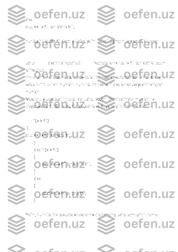 else  
cout <<	 "x   60   dan   kichik   \n";  
 
Bunday   holda,   x>   60   sharti   yolg on,	
ʻ   ya’ni   "false"   qiymatini   qaytaradi,   shuning  
uchun	
 	else   bloki   bajariladi.	 	Natijada   konsolda   "x   60   dan   kichik"   qatori
ko rsatiladi.	
ʻ  
Biroq     ko p	
ʻ     hollarda     ikkita     emas     balki     bir     nechta     variantlardan     birini     tanlash  
kerak   bo lib
ʻ   qolishi   mumkin.   Bu   holda   bir   nechta   if   else   konstruksiyasini   ishlatish  
mumkin.    
Masalan,     yuqoridagi     holatda     siz     uchta     shartni     hisoblashingiz     mumkin:     x  
o zgaruvchisi	
 60	ʻ   dan   katta,   60   dan   kichik	 va	 60   ga	 teng   bo lishi	ʻ   mumkin.  
 
            if   (x	
 > 60)  
  {  
cout	
 <<	 "x   60   dan	 katta   \n";  
                }  
                else   if	
 (x   <	 60)  
                {  
                                cout	
 <<	 "x   60   dan	 kichik   \n";  
                }  
                else  
                {  
                                cout   <<	
 "x   60   ga   teng   \n";  
                }          
 
Ya’ni,   bu   holda   biz   dasturda   voqealar   rivojlanishining   uchta   tarmog ini	
ʻ   olamiz.   