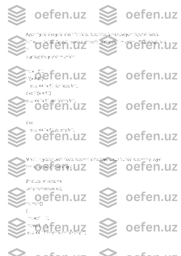 Agar   if   yoki   else   yoki   else-if   blokida   faqat   bitta   konstruksiyani   bajarish   kerak  
bo lsa,ʻ     u     holda     figurali     qavslar     chiqarib     tashlanishi     mumkin.     Yuqoridagi     kod
ni  
quyidagicha	
 yozish   mumkin:  
 
int	
 x   =	 60;  
if   (x   >
 60)  
        cout
 <<	 "x   60   dan   katta   \n";  
else	
 if (x   <   60)  
cout	
 <<	 "x   60   dan   kichik   \n";  
else  
        cout
 <<	 "x   60   ga   teng   \n";  
 
Misol.   Foydalanuvchi   ikkita   raqamni   kiritadi   va   dastur   bu   ikki   raqamning   qaysi  
biri	
 kattaroqligini	 aniqlaydi.  
 
#include     <iostream>
using   namespace   std;  
 
int	
 main()  
{  
    int
 var1   =   0;  
  int
 var2   =   0;  
  cout
 <<	 "Birinchi   sonni	 kiriting:	 ";   