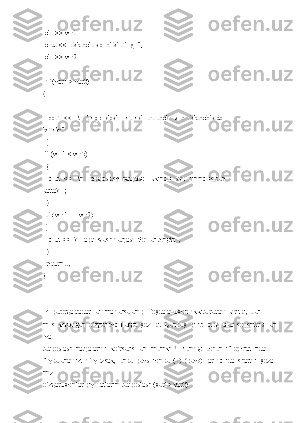   cin >>	 var1;  
  cout	
 <<	 "Ikkinchi   sonni	 kiriting:	 ";  
  cin	
 >>	 var2;  
 
    if   (var1   >   var2)  
{  
      cout     <<     "\n     Taqqoslash     natijasi:     Birinchi     son     ikkinchisidan  
katta\n";  
    }  
  if   (var1   <   var2)  
    {  
      cout     <<     "\n     Taqqoslash     natijasi:     Ikkinchi     son     birinchisidan  
katta\n";  
    }  
    if   (var1   ==	
 var2)  
  {  
      cout	
 <<	 "\nTaqqoslash	 natijasi:	 Sonlar   teng\n";  
    }  
    return   0;  
}  
 
14-qatorga   qadar   hamma   narsa   aniq   -   foydalanuvchi   ikkita   raqam   kiritdi,   ular  
mos     keladigan     o zgaruvchilarga	
ʻ     yozildi.     Qanday     qilib     endi     ular     solishtirishlari  
  va  
taqqoslash     natijalarini     ko rsatishlari	
ʻ     mumkin?     Buning     uchun     if     operatoridan  
foydalanamiz.     if     yozsak,     unda     qavs     ichida     (     )     (qavs)     lar     ichida     shartni     yoza
miz     -  
o zgaruvchilar	
 qiymatlarini	ʻ   taqqoslash   (var1>	 var2).   