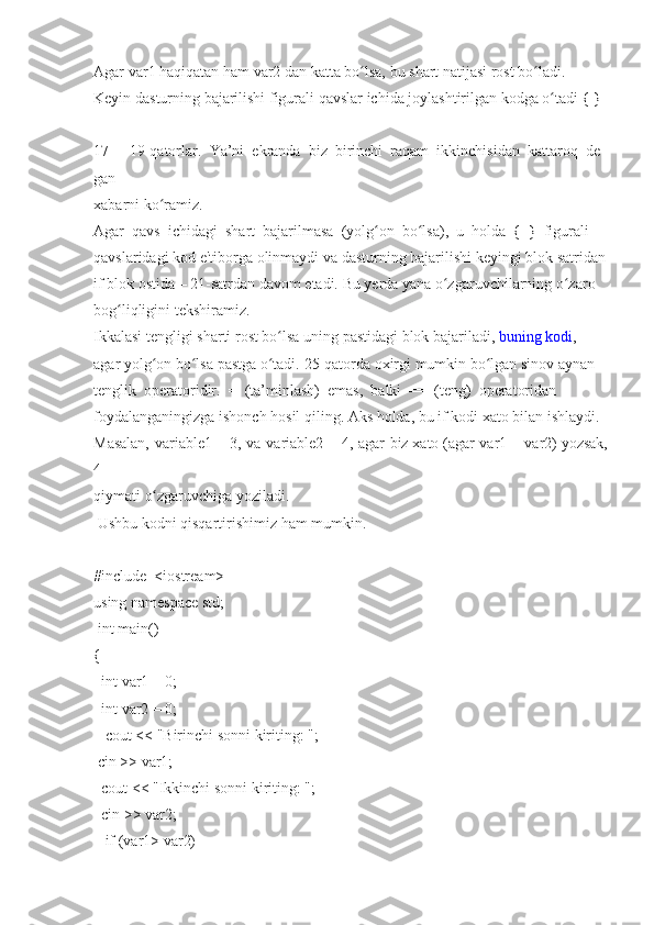 Agar   var1   haqiqatan   ham   var2   dan   katta   bo lsa,ʻ   bu   shart   natijasi   rost   bo ladi.	ʻ  
Keyin   dasturning   bajarilishi   figurali   qavslar   ichida   joylashtirilgan   kodga   o tadi	
ʻ   {   }  
-  
17     -     19-qatorlar.     Ya’ni     ekranda     biz     birinchi     raqam     ikkinchisidan     kattaroq     de
gan  
xabarni   ko ramiz.	
ʻ  
Agar     qavs     ichidagi     shart     bajarilmasa     (yolg on	
ʻ     bo lsa),	ʻ     u     holda     {     }     figurali  
qavslaridagi   kod   e'tiborga   olinmaydi   va   dasturning   bajarilishi   keyingi   blok   satridan  
if   blok   ostida   –   21-satrdan   davom   etadi.   Bu   yerda   yana   o zgaruvchilarning	
ʻ   o zaro	ʻ  
bog liqligini	
 tekshiramiz.	ʻ  
Ikkalasi	
 tengligi	 sharti	 rost   bo lsa	ʻ   uning   pastidagi	 blok   bajariladi,   buning	 kodi ,  
agar   yolg on	
ʻ   bo lsa	ʻ   pastga   o tadi.	ʻ   25-qatorda   oxirgi   mumkin   bo lgan	ʻ   sinov   aynan  
tenglik     operatoridir.     =     (ta’minlash)     emas,     balki     ==     (teng)     operatoridan  
foydalanganingizga   ishonch   hosil   qiling.   Aks   holda,   bu   if   kodi   xato   bilan   ishlaydi.  
Masalan,	
 variable1   =	 3,	 va	 variable2   =	 4,	 agar	 biz   xato   (agar	 var1   =	 var2)   yozsak,
4  
qiymati   o zgaruvchiga	
ʻ   yoziladi.  
  Ushbu   kodni   qisqartirishimiz   ham   mumkin.    
#include     <iostream>
using   namespace   std;  
  int	
 main()  
{  
    int   var1   =   0;  
    int   var2   =   0;  
      cout	
 <<	 "Birinchi	 sonni	 kiriting:	 ";  
  cin	
 >>   var1;  
    cout
 <<	 "Ikkinchi   sonni	 kiriting:	 ";  
    cin	
 >>   var2;  
      if   (var1>   var2)   