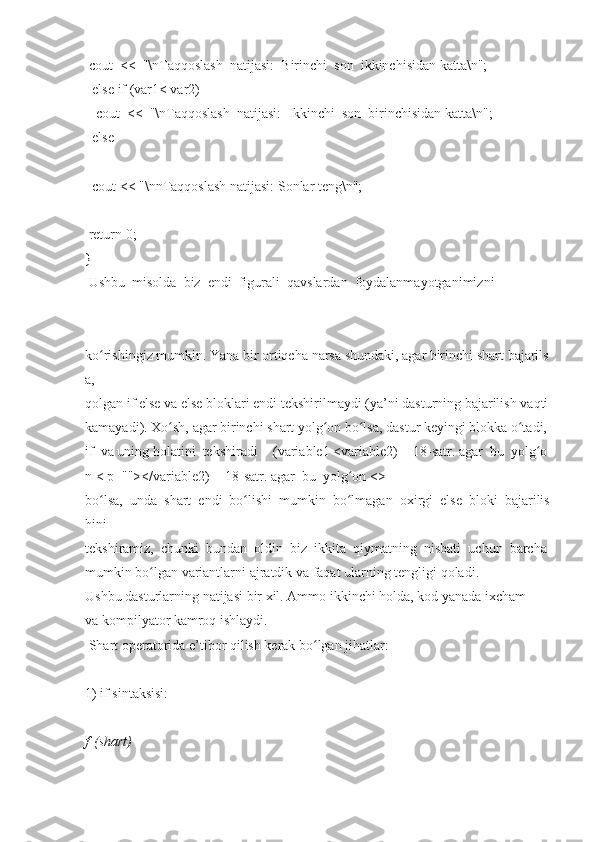  cout     <<     "\nTaqqoslash     natijasi:     Birinchi     son     ikkinchisidan   katta\n";  
    else if (var1<   var2)  
      cout     <<     "\nTaqqoslash     natijasi:     Ikkinchi     son     birinchisidan   katta\n";  
    else  
    cout	
 <<	 "\nnTaqqoslash	 natijasi:   Sonlar   teng\n";  
  return   0;  
}  
  Ushbu     misolda     biz     endi     figurali     qavslardan     foydalanmayotganimizni  
ko rishingiz	
ʻ   mumkin.   Yana   bir   ortiqcha   narsa   shundaki,   agar   birinchi   shart   bajarils
a,  
qolgan   if   else   va   else   bloklari   endi   tekshirilmaydi   (ya’ni   dasturning   bajarilish   vaqti  
kamayadi).   Xo sh,	
ʻ   agar   birinchi   shart   yolg on	ʻ   bo lsa,	ʻ   dastur   keyingi   blokka   o tadi,	ʻ  
if     va   uning   holatini     tekshiradi   -     (variable1   <variable2)   -     18-satr.   agar     bu     yolg o	
ʻ
n   <	
 p=""></variable2)   -     18-satr.   agar     bu     yolg on	ʻ   <>
bo lsa,	
ʻ     unda     shart     endi     bo lishi	ʻ     mumkin     bo lmagan	ʻ     oxirgi     else     bloki     bajarilis
hini  
tekshiramiz,     chunki     bundan     oldin     biz     ikkita     qiymatning     nisbati     uchun     barcha  
mumkin   bo lgan	
ʻ   variantlarni	 ajratdik   va	 faqat   ularning   tengligi   qoladi.  
Ushbu   dasturlarning   natijasi   bir   xil.   Ammo   ikkinchi   holda,   kod   yanada   ixcham  
va	
 kompilyator   kamroq   ishlaydi.  
  Shart	
 operatorida	 e’tibor   qilish	 kerak   bo lgan	ʻ   jihatlar:  
1)	
 if   sintaksisi:  
f   (shart)     