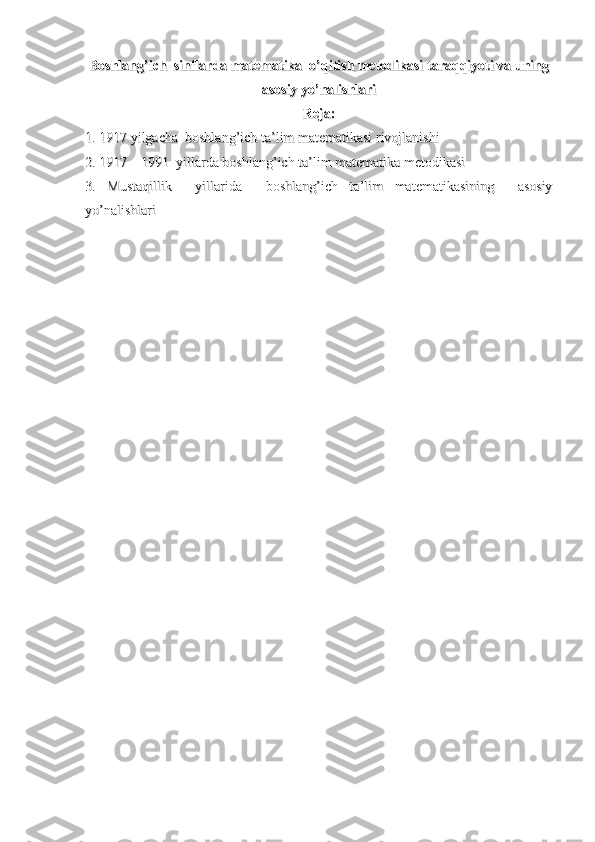 Boshlang’ich  sinflarda matematika  o’qitish metodikasiBoshlang’ich  sinflarda matematika  o’qitish metodikasi
  
taraqqiyoti va uningtaraqqiyoti va uning
asosiy yo’nalishlariasosiy yo’nalishlari
Reja:Reja:
1. 1917 yilgacha  boshlang’ich ta’lim matematikasi rivojlanishi1. 1917 yilgacha  boshlang’ich ta’lim matematikasi rivojlanishi
2. 1917 – 1991  yillarda boshlang’ich ta’lim matematika metodikasi2. 1917 – 1991  yillarda boshlang’ich ta’lim matematika metodikasi
3.   Mustaqillik     yillarida     boshlang’ich   ta’lim   matematikasining     asosiy3.   Mustaqillik     yillarida     boshlang’ich   ta’lim   matematikasining     asosiy
yo’nalishlariyo’nalishlari 