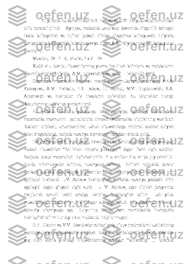         60-yillarda bu kamchiliklar N.S. Popova va G.V. Beltyukovalar tomonidan        60-yillarda bu kamchiliklar N.S. Popova va G.V. Beltyukovalar tomonidan
to’la bartaraf qilindi.     Ayniqsa, maktabda uzoq vaqt  davomida o’rganilib kelinganto’la bartaraf qilindi.     Ayniqsa, maktabda uzoq vaqt  davomida o’rganilib kelingan
ikkita   ko’paytirish   va   bo’lish   jadvali   o’rniga   o’zgarmas   ko’payuvchi   bo’yichaikkita   ko’paytirish   va   bo’lish   jadvali   o’rniga   o’zgarmas   ko’payuvchi   bo’yicha
tuzilgan bitta ko’paytirish jadvalni tavsiya qilgan A.S. Pchyolkoning ishi katta yutuqtuzilgan bitta ko’paytirish jadvalni tavsiya qilgan A.S. Pchyolkoning ishi katta yutuq
hisoblandi:hisoblandi:
Masalan,  28 : 4 =7,  chunki, 4 x 7 = 28 Masalan,  28 : 4 =7,  chunki, 4 x 7 = 28 
Xuddi   shu   davrda   o’quvchilarning  yozma   hisoblash   ko’nikma   va  malakalariniXuddi   shu   davrda   o’quvchilarning  yozma   hisoblash   ko’nikma   va  malakalarini
takomillashtirish bo’yicha  A.M. Polevshchikova katta takomillashtirish bo’yicha  A.M. Polevshchikova katta 
ishlar olib bordi.ishlar olib bordi.
Geometrik   materialni   o’rganish   metodikasini   mukammallashtirishga   P.   A.Geometrik   materialni   o’rganish   metodikasini   mukammallashtirishga   P.   A.
Karasyova,   A.M.   Pishkalo,   P.S.   Isakov,   I.I.   Barbul,   M.V.   Bogdanovich,   S.A.Karasyova,   A.M.   Pishkalo,   P.S.   Isakov,   I.I.   Barbul,   M.V.   Bogdanovich,   S.A.
Alperovich   va   boshqalar   o’z   hissalarini   qo’shdilar.   Bu   izlanishlar   hozirgiAlperovich   va   boshqalar   o’z   hissalarini   qo’shdilar.   Bu   izlanishlar   hozirgi
dasturlarning tuzilishiga yordam berdi.dasturlarning tuzilishiga yordam berdi.
Bu   yillarda   sezilarli   yutuqlarga   erishilganligiga   qaramay   boshlang’ichBu   yillarda   sezilarli   yutuqlarga   erishilganligiga   qaramay   boshlang’ich
matematika   mazmunini     qanoatlantira   olmasdi.   Matematika   o’qitishning   vazifalarimatematika   mazmunini     qanoatlantira   olmasdi.   Matematika   o’qitishning   vazifalari
faktlarni   to’plash,   umumlashtirish   uchun   o’quvchilarga   minimal   talablar   qo’yishfaktlarni   to’plash,   umumlashtirish   uchun   o’quvchilarga   minimal   talablar   qo’yish
bilan chegaralandi, natijada nazariya elementlari nazardan chetda qoldi.bilan chegaralandi, natijada nazariya elementlari nazardan chetda qoldi.
1970 yillarga kelib, metodistlar, psixologlar va fiziologlarning kichik yoshdagi1970 yillarga kelib, metodistlar, psixologlar va fiziologlarning kichik yoshdagi
maktab   o’quvchilari   “fan   bilan   ortiqcha   yuklangan”   degan   fikrni   olg’a   surdilar.maktab   o’quvchilari   “fan   bilan   ortiqcha   yuklangan”   degan   fikrni   olg’a   surdilar.
Natijada   dastur   materiallari     tig’izlashtirilib     4   ta   sinfdan   3   ta   sinfga   joylashtirildi.Natijada   dastur   materiallari     tig’izlashtirilib     4   ta   sinfdan   3   ta   sinfga   joylashtirildi.
Bunda   informasiyalar   ko’proq,   nazariyalar   kamroq     bo’lishi   natijasida   darslarBunda   informasiyalar   ko’proq,   nazariyalar   kamroq     bo’lishi   natijasida   darslar
zerikarli   tus   oldi.   Shu   vaqtda   o’quvchilar   bilish   imkoniyatlarini     tezlatishga   doirzerikarli   tus   oldi.   Shu   vaqtda   o’quvchilar   bilish   imkoniyatlarini     tezlatishga   doir
tajribalar   boshlandi.   L.V.   Zankov   boshlang’ich   sinflarda   nazariya   yetakchi   o’rintajribalar   boshlandi.   L.V.   Zankov   boshlang’ich   sinflarda   nazariya   yetakchi   o’rin
egallaydi   degan   g’oyani   olg’a   surdi.     L.   V.   Zankov,   agar   o’qitish   jarayonidaegallaydi   degan   g’oyani   olg’a   surdi.     L.   V.   Zankov,   agar   o’qitish   jarayonida
rivojlanish   tamoili   izchil   amalga   oshirilsa,   boshlang’ich   ta’lim     uch   yildarivojlanish   tamoili   izchil   amalga   oshirilsa,   boshlang’ich   ta’lim     uch   yilda
muvaffaqiyatli tugatilishi mumkin, degan xulosaga keladi. Bu xulosa muhim sosial-muvaffaqiyatli tugatilishi mumkin, degan xulosaga keladi. Bu xulosa muhim sosial-
iqtisodiy   ahamiyatga   ega.   Dunyoning   birorta   ham   mamlakatida   hozirgachaiqtisodiy   ahamiyatga   ega.   Dunyoning   birorta   ham   mamlakatida   hozirgacha
boshlag’ich ta’lim bunday qisqa muddatda  belgilanmagan. boshlag’ich ta’lim bunday qisqa muddatda  belgilanmagan. 
D.B. Elkonin va V.V. Davidovlar rahbarligida o’quv predmetlarni tuzilishiningD.B. Elkonin va V.V. Davidovlar rahbarligida o’quv predmetlarni tuzilishining
mantiqiy-  psixologik asoslarini  aniqlash   bo’yicha tajribalar olib borishdi. Davidovmantiqiy-  psixologik asoslarini  aniqlash   bo’yicha tajribalar olib borishdi. Davidov
eng   oldin   kichik   yoshdagi   o’quvchilarning   tafakkuri   “konkretligi”   ,     abstrakteng   oldin   kichik   yoshdagi   o’quvchilarning   tafakkuri   “konkretligi”   ,     abstrakt 