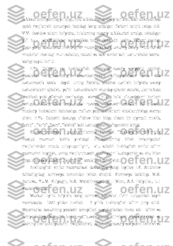 tafakkur qobiliyatning yo’qligi, bola tafakkurining hissiy konkretlikdan abstraktlikkatafakkur qobiliyatning yo’qligi, bola tafakkurining hissiy konkretlikdan abstraktlikka
qarab   rivojlanishi   qonuniyati   haqidagi   keng   tarqalgan   fikrlarni   tanqid   ostiga   oldi.qarab   rivojlanishi   qonuniyati   haqidagi   keng   tarqalgan   fikrlarni   tanqid   ostiga   oldi.
V.V.   Davidov   talqini   bo’yicha,   bolalarning   nazariy   tafakkurlari   amalga   oshadiganV.V.   Davidov   talqini   bo’yicha,   bolalarning   nazariy   tafakkurlari   amalga   oshadigan
yo’l   bu   --     abstraktlikdan   konkretlikka   borish   demakdir.   Ushbu   fikrlarni   hisobgayo’l   bu   --     abstraktlikdan   konkretlikka   borish   demakdir.   Ushbu   fikrlarni   hisobga
olgan yangi dasturlarda boshlang’ich matematika kursi umumiy asosiy miqdorlar vaolgan yangi dasturlarda boshlang’ich matematika kursi umumiy asosiy miqdorlar va
miqdorlar   orasidagi   munosabatlar,   natural   va   kasr   sonlar   kabi   tushunchalar   ketma-miqdorlar   orasidagi   munosabatlar,   natural   va   kasr   sonlar   kabi   tushunchalar   ketma-
ketligi paydo bo’ldi.ketligi paydo bo’ldi.
P.Ya.   Galperin   esa   boshlang’ich   ta’limning   nazariy   saviyasini   orttirishP.Ya.   Galperin   esa   boshlang’ich   ta’limning   nazariy   saviyasini   orttirish
masalasini   to’g’ridan-to’g’ri   umumlashtirishni   ko’paytirishdan   iborat   debmasalasini   to’g’ridan-to’g’ri   umumlashtirishni   ko’paytirishdan   iborat   deb
tushunmaslik   kerak     deydi.   Uning   fikricha,   predmet   tuzilishi   bo’yicha   asosiytushunmaslik   kerak     deydi.   Uning   fikricha,   predmet   tuzilishi   bo’yicha   asosiy
tushunchalarni ajratish,   ya’ni   tushunchalarni shunday ajratish zarurki, ular nafaqattushunchalarni ajratish,   ya’ni   tushunchalarni shunday ajratish zarurki, ular nafaqat
hisoblash   yoki   o’lchash   texnikasiga     xizmat   qilsin,   balki   o’quvchilarni   borliqnihisoblash   yoki   o’lchash   texnikasiga     xizmat   qilsin,   balki   o’quvchilarni   borliqni
berilgan   tushunchadan   ilmiy   nuqtai   nazarga   o’tkazuvchi   masalani   hal   qiluvchiberilgan   tushunchadan   ilmiy   nuqtai   nazarga   o’tkazuvchi   masalani   hal   qiluvchi
miqdoriy   hodisalarni   baholashga   ma’lum   yaqinlashishlarni   shakllantirishga   xizmatmiqdoriy   hodisalarni   baholashga   ma’lum   yaqinlashishlarni   shakllantirishga   xizmat
qilsin.   P.Ya.   Galperin   dasturga   o’lchov   bilan   birga   o’zaro   bir   qiymatli   moslik,qilsin.   P.Ya.   Galperin   dasturga   o’lchov   bilan   birga   o’zaro   bir   qiymatli   moslik,
“ortiq” , “ko’p”, “kam”, “kichik” kabi tushunchalarni o’rganishni kiritdi.“ortiq” , “ko’p”, “kam”, “kichik” kabi tushunchalarni o’rganishni kiritdi.
Shunga   qaramay,     tadqiqotchilarning   hammasi   “boshlang’ich   ta’limningShunga   qaramay,     tadqiqotchilarning   hammasi   “boshlang’ich   ta’limning
mavjud   mazmuni   kichik   yoshdagi   o’quvchilarning   bilish   imkoniyatlarimavjud   mazmuni   kichik   yoshdagi   o’quvchilarning   bilish   imkoniyatlari
rivojlanishdan   orqada   qolayotganligini,     shu   sababli   boshlag’ich   sinflar   ta’limrivojlanishdan   orqada   qolayotganligini,     shu   sababli   boshlag’ich   sinflar   ta’lim
mazmunini   boyitish,   uning   rivojlantiruvchi   ahamiyatini   kuchaytirish   va   shu   bilanmazmunini   boyitish,   uning   rivojlantiruvchi   ahamiyatini   kuchaytirish   va   shu   bilan
birga o’qitish muddatini qisqartirish” kerakligini tan olishdi.      birga o’qitish muddatini qisqartirish” kerakligini tan olishdi.      
Boshlang’ich   sinflar   matematikasi   dasturining   yangi   loyihasi   I.K.   AndronovBoshlang’ich   sinflar   matematikasi   dasturining   yangi   loyihasi   I.K.   Andronov
rahbarligidagi   komissiya   tomonidan   ishlab   chiqildi.   Komissiya   tarkibiga   M.A.rahbarligidagi   komissiya   tomonidan   ishlab   chiqildi.   Komissiya   tarkibiga   M.A.
Bantova,   Yu.M.   Kolyagin,   N.A.   Menchinskaya,   M.I.   Moro,   A.S.   Pchyolko,   L.I.Bantova,   Yu.M.   Kolyagin,   N.A.   Menchinskaya,   M.I.   Moro,   A.S.   Pchyolko,   L.I.
Skatkin kiritildi.Skatkin kiritildi.
Mazkur   loyiha   bo’yicha   keng   qamrovli   tajribalar   o’zini   oqlagandan   keyinMazkur   loyiha   bo’yicha   keng   qamrovli   tajribalar   o’zini   oqlagandan   keyin
mamlakatda     1970   yildan   boshlab       3   yillik   boshlang’ich   ta’lim   joriy   etildi.mamlakatda     1970   yildan   boshlab       3   yillik   boshlang’ich   ta’lim   joriy   etildi.
Matematika   dasturining   yetakchi   tamoyillari   quyidagilardan   iborat   edi:     ta’lim   vaMatematika   dasturining   yetakchi   tamoyillari   quyidagilardan   iborat   edi:     ta’lim   va
tarbiyani   birgalikda   olib   borish;     O’quvchilarning   bilimlarni   o’zlashtirishlari   vatarbiyani   birgalikda   olib   borish;     O’quvchilarning   bilimlarni   o’zlashtirishlari   va
ularning ilish qobiliyatlarini  rivojlantirish;  ta’limning nazariy saviyasini oshirish vaularning ilish qobiliyatlarini  rivojlantirish;  ta’limning nazariy saviyasini oshirish va 