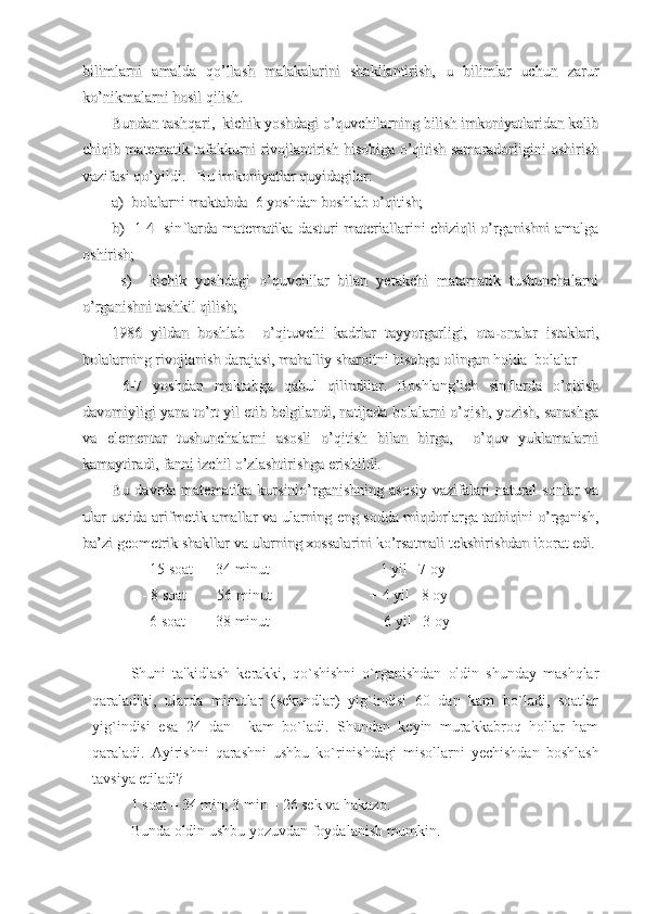 bilimlarni   amalda   qo’llash   malakalarini   shakllantirish,   u   bilimlar   uchun   zarurbilimlarni   amalda   qo’llash   malakalarini   shakllantirish,   u   bilimlar   uchun   zarur
ko’nikmalarni hosil qilish.ko’nikmalarni hosil qilish.
Bundan tashqari,  kichik yoshdagi o’quvchilarning bilish imkoniyatlaridan kelibBundan tashqari,  kichik yoshdagi o’quvchilarning bilish imkoniyatlaridan kelib
chiqib matematik tafakkurni rivojlantirish hisobiga o’qitish samaradorligini oshirishchiqib matematik tafakkurni rivojlantirish hisobiga o’qitish samaradorligini oshirish
vazifasi qo’yildi.   Bu imkoniyatlar quyidagilar:   vazifasi qo’yildi.   Bu imkoniyatlar quyidagilar:   
a)  bolalarni maktabda  6 yoshdan boshlab o’qitish;a)  bolalarni maktabda  6 yoshdan boshlab o’qitish;
b)   1-4   sinflarda matematika dasturi materiallarini chiziqli o’rganishni amalgab)   1-4   sinflarda matematika dasturi materiallarini chiziqli o’rganishni amalga
oshirish;       oshirish;       
  s)     kichik   yoshdagi   o’quvchilar   bilan   yetakchi   matamatik   tushunchalarni  s)     kichik   yoshdagi   o’quvchilar   bilan   yetakchi   matamatik   tushunchalarni
o’rganishni tashkil qilish; o’rganishni tashkil qilish; 
1986   yildan   boshlab     o’qituvchi   kadrlar   tayyorgarligi,   ota-onalar   istaklari,1986   yildan   boshlab     o’qituvchi   kadrlar   tayyorgarligi,   ota-onalar   istaklari,
bolalarning rivojlanish darajasi, mahalliy sharoitni hisobga olingan holda  bolalarbolalarning rivojlanish darajasi, mahalliy sharoitni hisobga olingan holda  bolalar
  6-7   yoshdan   maktabga   qabul   qilindilar.   Boshlang’ich   sinflarda   o’qitish  6-7   yoshdan   maktabga   qabul   qilindilar.   Boshlang’ich   sinflarda   o’qitish
davomiyligi yana to’rt yil etib belgilandi, natijada bolalarni o’qish, yozish, sanashgadavomiyligi yana to’rt yil etib belgilandi, natijada bolalarni o’qish, yozish, sanashga
va   elementar   tushunchalarni   asosli   o’qitish   bilan   birga,     o’quv   yuklamalarniva   elementar   tushunchalarni   asosli   o’qitish   bilan   birga,     o’quv   yuklamalarni
kamaytiradi, fanni izchil o’zlashtirishga erishildi.  kamaytiradi, fanni izchil o’zlashtirishga erishildi.  
Bu davrda matematika kursinio’rganishning  asosiy  vazifalari  natural  sonlar  vaBu davrda matematika kursinio’rganishning  asosiy  vazifalari  natural  sonlar  va
ular ustida arifmetik amallar va ularning eng sodda miqdorlarga tatbiqini o’rganish,ular ustida arifmetik amallar va ularning eng sodda miqdorlarga tatbiqini o’rganish,
ba’zi geometrik shakllar va ularning xossalarini ko’rsatmali tekshirishdan iborat edi.ba’zi geometrik shakllar va ularning xossalarini ko’rsatmali tekshirishdan iborat edi.
      15 soat      34   minut                             1 yil   7   oy
   - 8 soat        56   minut                          + 4   yil   8 oy
     6 soat        38 minut                              6   yil   3 oy
Shuni   ta'kidlash   kerakki,   qo`shishni   o`rganishdan   oldin   shunday   mashqlar
qaraladiki,   ularda   minutlar   (sekundlar)   yig`indisi   60   dan   kam   bo`ladi,   soatlar
yig`indisi   esa   24   dan     kam   bo`ladi.   Shundan   keyin   murakkabroq   hollar   ham
qaraladi.   Ayirishni   qarashni   ushbu   ko`rinishdagi   misollarni   yechishdan   boshlash
tavsiya etiladi?
1 soat – 34 min; 3 min – 26 sek va hakazo.
Bunda oldin ushbu yozuvdan foydalanish mumkin. 