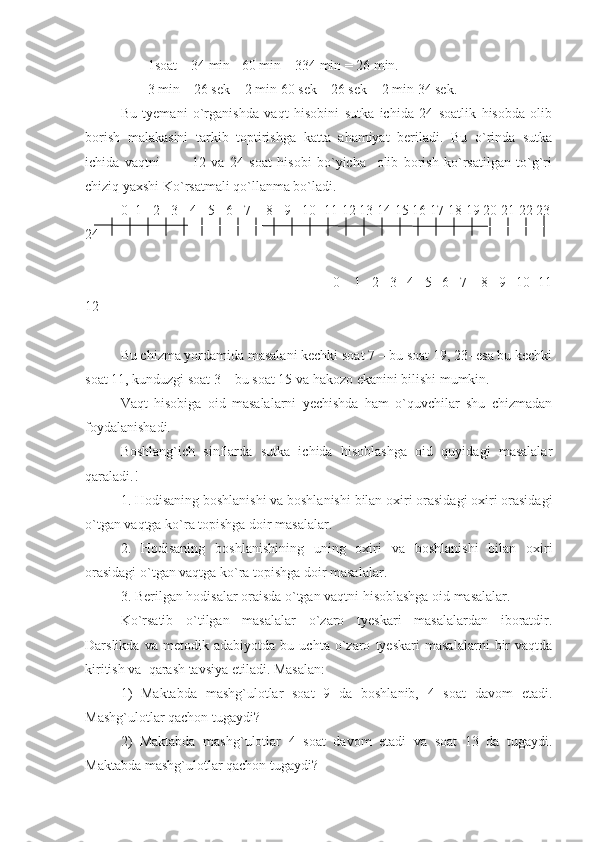 1soat – 34 min= 60   min – 334 min = 26 min.
3 min – 26 sek = 2 min 60 sek – 26 sek = 2 min 34 sek.
Bu   tyemani   o`rganishda   vaqt   hisobini   sutka   ichida   24   soatlik   hisobda   olib
borish   malakasini   tarkib   toptirishga   katta   ahamiyat   beriladi.   Bu   o`rinda   sutka
ichida   vaqtni             12   va   24   soat   hisobi   bo`yicha     olib   borish   ko`rsatilgan   to`g`ri
chiziq yaxshi Ko`rsatmali qo`llanma bo`ladi.
0  1   2   3   4   5   6   7    8   9   10  11 12 13 14 15 16 17 18 19 20 21 22 23
24
                                                            0    1   2   3   4   5   6   7    8   9   10  11
12 
Bu chizma yordamida masalani kechki soat 7 – bu soat 19, 23- esa bu kechki
soat 11, kunduzgi soat 3 – bu soat 15 va hakozo ekanini bilishi mumkin.
Vaqt   hisobiga   oid   masalalarni   yechishda   ham   o`quvchilar   shu   chizmadan
foydalanishadi.
Boshlang`ich   sinflarda   sutka   ichida   hisoblashga   oid   quyidagi   masalalar
qaraladi.!
1. Hodisaning boshlanishi va boshlanishi bilan oxiri orasidagi oxiri orasidagi
o`tgan vaqtga ko`ra topishga doir masalalar.
2.   Hodisaning   boshlanishining   uning   oxiri   va   boshlanishi   bilan   oxiri
orasidagi o`tgan vaqtga ko`ra topishga doir masalalar.
3. Berilgan hodisalar oraisda o`tgan vaqtni hisoblashga oid masalalar.
Ko`rsatib   o`tilgan   masalalar   o`zaro   tyeskari   masalalardan   iboratdir.
Darslikda   va   metodik   adabiyotda   bu   uchta   o`zaro   tyeskari   masalalarni   bir   vaqtda
kiritish va  qarash tavsiya etiladi. Masalan: 
1)   Maktabda   mashg`ulotlar   soat   9   da   boshlanib,   4   soat   davom   etadi.
Mashg`ulotlar qachon tugaydi?
2)   Maktabda   mashg`ulotlar   4   soat   davom   etadi   va   soat   13   da   tugaydi.
Maktabda mashg`ulotlar qachon tugaydi? 
