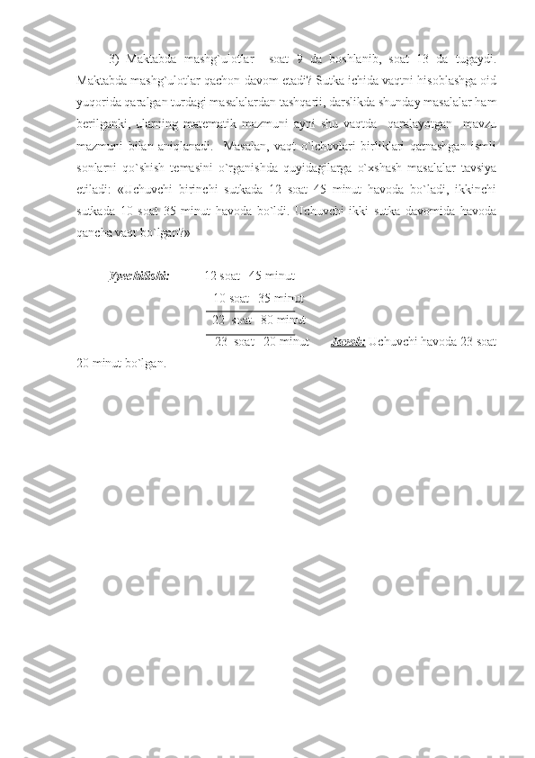 3)   Maktabda   mashg`ulotlar     soat   9   da   boshlanib,   soat   13   da   tugaydi.
Maktabda mashg`ulotlar qachon davom etadi? Sutka ichida vaqtni hisoblashga oid
yuqorida qaralgan turdagi masalalardan tashqarii, darslikda shunday masalalar ham
berilganki,   ularning   matematik   mazmuni   ayni   shu   vaqtda     qaralayotgan     mavzu
mazmuni   bilan   aniqlanadi.     Masalan,   vaqt   o`lchovlari   birliklari   qatnashgan   ismli
sonlarni   qo`shish   temasini   o`rganishda   quyidagilarga   o`xshash   masalalar   tavsiya
etiladi:   «Uchuvchi   birinchi   sutkada   12   soat   45   minut   havoda   bo`ladi,   ikkinchi
sutkada   10   soat   35   minut   havoda   bo`ldi.   Uchuvchi   ikki   sutka   davomida   havoda
qancha vaqt bo`lgan?»
Yyechilishi: 12   soat   45 minut
                             +  10   soat   35 minut
                                 22  soat   80 minut
                                 23  soat   20 minut          Javob:  Uchuvchi havoda 23 soat
20 minut bo`lgan. 