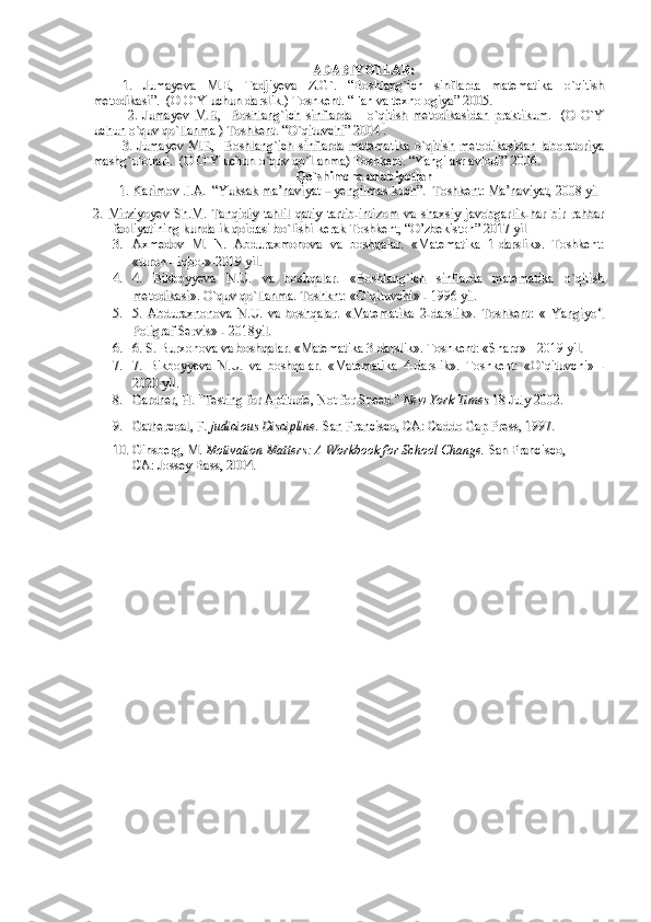 ADABIYOTLAR:ADABIYOTLAR:
1.1.
  
Jumayeva   M.E,   Tadjiyeva   Z.G`.   “Boshlang`ich   sinflarda   matematika   o`qitishJumayeva   M.E,   Tadjiyeva   Z.G`.   “Boshlang`ich   sinflarda   matematika   o`qitish
metodikasi”.  (O O`Y uchun darslik.) Toshkent. “Fan va texnologiya” 2005.metodikasi”.  (O O`Y uchun darslik.) Toshkent. “Fan va texnologiya” 2005.
  2.   Jumayev   M.E,     Boshlang`ich   sinflarda       o`qitish   metodikasidan   praktikum.     (O   O`Y  2.   Jumayev   M.E,     Boshlang`ich   sinflarda       o`qitish   metodikasidan   praktikum.     (O   O`Y
uchun uchun 
o`quv qo`llanmao`quv qo`llanma
 ) Toshkent. “O`qituvchi” 2004 .  ) Toshkent. “O`qituvchi” 2004 . 
3. Jumayev  M.E,   Boshlang`ich   sinflarda  matematika  o`qitish  metodikasidan   laboratoriya3. Jumayev  M.E,   Boshlang`ich   sinflarda  matematika  o`qitish  metodikasidan   laboratoriya
mashg`ulotlari.  (O O`Y uchun mashg`ulotlari.  (O O`Y uchun 
o`quv qo`llanmao`quv qo`llanma
) Toshkent. “Yangi asr avlodi” 2006.) Toshkent. “Yangi asr avlodi” 2006.
Qo`shimcha adabiyotlarQo`shimcha adabiyotlar
        1.         1. 
Karimov .I.A.  “Yuksak ma’naviyat – yengilmas kuch”.  Toshkent: Ma’naviyat, 2008 yilKarimov .I.A.  “Yuksak ma’naviyat – yengilmas kuch”.  Toshkent: Ma’naviyat, 2008 yil
2.   Mirziyoyev   Sh.M.   Tanqidiy   tahlil   qatiy   tartib-intizom   va   shaxsiy   javobgarlik-har   bir   rahbar2.   Mirziyoyev   Sh.M.   Tanqidiy   tahlil   qatiy   tartib-intizom   va   shaxsiy   javobgarlik-har   bir   rahbar
faoliyatining kundalik qoidasi bo`lishi kerak Toshkent, “O’zbekiston” 2017 yil faoliyatining kundalik qoidasi bo`lishi kerak Toshkent, “O’zbekiston” 2017 yil 
3.3.
Axmedov   M.   N.   Abduraxmonova   va   boshqalar.   «Matematika   1-darslik».   Toshkent:Axmedov   M.   N.   Abduraxmonova   va   boshqalar.   «Matematika   1-darslik».   Toshkent:
«turon - iqbol»-2019 yil.«turon - iqbol»-2019 yil.
4.4.
4.   Bikboyyeva   N.U.   va   boshqalar.   «Boshlang`ich   sinflarda   matematika   o`qitish4.   Bikboyyeva   N.U.   va   boshqalar.   «Boshlang`ich   sinflarda   matematika   o`qitish
metodikasi». O`quv qo`llanma. Toshknt: «O`qituvchi» - 1996 yil.metodikasi». O`quv qo`llanma. Toshknt: «O`qituvchi» - 1996 yil.
5.5.
5.   Abduraxnonova   N.U.   va   boshqalar.   «Matematika   2-darslik».   Toshkent:   «5.   Abduraxnonova   N.U.   va   boshqalar.   «Matematika   2-darslik».   Toshkent:   «
  
Yangiyo‘lYangiyo‘l
Poligraf ServisPoligraf Servis
» - 2018yil.» - 2018yil.
6.6.
6. S. Burxonova va boshqalar. «Matematika 3-darslik». Toshkent: «Sharq» - 2019 yil.6. S. Burxonova va boshqalar. «Matematika 3-darslik». Toshkent: «Sharq» - 2019 yil.
7.7.
7.   Bikboyyeva   N.U.   va   boshqalar.   «Matematika   4-darslik».   Toshkent:   «O`qituvchi»   -7.   Bikboyyeva   N.U.   va   boshqalar.   «Matematika   4-darslik».   Toshkent:   «O`qituvchi»   -
2020 yil.2020 yil.
8.8.
Gardner, H. "Testing for Aptitude, Not for Speed." Gardner, H. "Testing for Aptitude, Not for Speed." 
New York TimesNew York Times
  
18 July 2002.18 July 2002.
9.9.
Gathercoal, F. Gathercoal, F. 
judicious Discipline.judicious Discipline.
  
San Francisco, CA: Caddo Gap Press, 1997.San Francisco, CA: Caddo Gap Press, 1997.
10.10.
Ginsberg, M. Ginsberg, M. 
Motivation Matters: A Workbook for School Change.Motivation Matters: A Workbook for School Change.
  
San Francisco, San Francisco, 
CA: Jossey Bass, 2004.CA: Jossey Bass, 2004. 