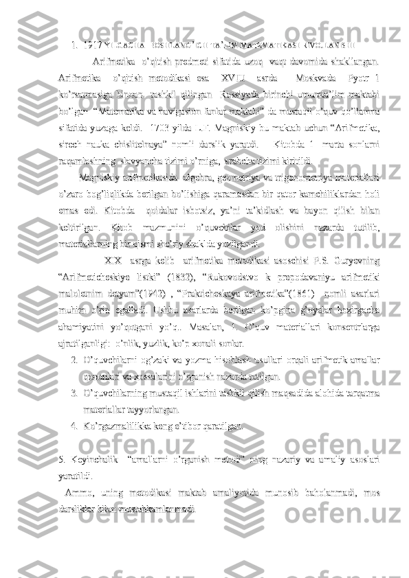 1.  1917 1.  1917 
YILGACHAYILGACHA
    
BOSHLANGBOSHLANG
’’
ICHICH
  
TATA
’’
LIMLIM
  
MATEMATIKASIMATEMATIKASI
  
RIVOJLANISHIRIVOJLANISHI
                    Arifmetika    o’qitish   predmeti   sifatida  uzoq    vaqt   davomida  shakllangan.                    Arifmetika    o’qitish   predmeti   sifatida  uzoq    vaqt   davomida  shakllangan.
Arifmetika     o’qitish   metodikasi   esa     XVIII     asrda       Moskvada     Pyotr   1Arifmetika     o’qitish   metodikasi   esa     XVIII     asrda       Moskvada     Pyotr   1
ko’rsatmasiga   binoan     tashkil   qilingan     Rossiyada   birinchi   umumta’lim   maktabiko’rsatmasiga   binoan     tashkil   qilingan     Rossiyada   birinchi   umumta’lim   maktabi
bo’lgan   “Matematika va navigasion fanlar maktabi” da mustaqil o’quv qo’llanmabo’lgan   “Matematika va navigasion fanlar maktabi” da mustaqil o’quv qo’llanma
sifatida  yuzaga   keldi.     1703   yilda  L.F.  Magniskiy   bu  maktab   uchun   “Arifmetika,sifatida  yuzaga   keldi.     1703   yilda  L.F.  Magniskiy   bu  maktab   uchun   “Arifmetika,
sirech   nauka   chislitelnaya”   nomli   darslik   yaratdi.       Kitobda   1-   marta   sonlarnisirech   nauka   chislitelnaya”   nomli   darslik   yaratdi.       Kitobda   1-   marta   sonlarni
raqamlashning  slavyancha tizimi o’rniga,  arabcha tizimi kiritildi.raqamlashning  slavyancha tizimi o’rniga,  arabcha tizimi kiritildi.
        Magniskiy arifmetikasida  algebra, geometriya va trigonometriya materiallari        Magniskiy arifmetikasida  algebra, geometriya va trigonometriya materiallari
o’zaro bog’liqlikda berilgan bo’lishiga qaramasdan bir qator kamchiliklardan holio’zaro bog’liqlikda berilgan bo’lishiga qaramasdan bir qator kamchiliklardan holi
emas   edi.   Kitobda     qoidalar   isbotsiz,   ya’ni   ta’kidlash   va   bayon   qilish   bilanemas   edi.   Kitobda     qoidalar   isbotsiz,   ya’ni   ta’kidlash   va   bayon   qilish   bilan
keltirilgan.   Kitob   mazmunini   o’quvchilar   yod   olishini   nazarda   tutilib,keltirilgan.   Kitob   mazmunini   o’quvchilar   yod   olishini   nazarda   tutilib,
materiallarning bir qismi she’riy shaklda yozilgandi.materiallarning bir qismi she’riy shaklda yozilgandi.
                    XIX     asrga   kelib     arifmetika   metodikasi   asoschisi   P.S.   Guryevning                    XIX     asrga   kelib     arifmetika   metodikasi   asoschisi   P.S.   Guryevning
“Arifmeticheskiye   listki”   (1832),   “Rukovodstvo   k   prepodavaniyu   arifmetiki“Arifmeticheskiye   listki”   (1832),   “Rukovodstvo   k   prepodavaniyu   arifmetiki
maloletnim   detyam”(1942)   ,   “Prakticheskaya   arifmetika”(1861)     nomli   asarlarimaloletnim   detyam”(1942)   ,   “Prakticheskaya   arifmetika”(1861)     nomli   asarlari
muhim   o’rin   egalladi.   Ushbu   asarlarda   berilgan   ko’pgina   g’oyalar   hozirgachamuhim   o’rin   egalladi.   Ushbu   asarlarda   berilgan   ko’pgina   g’oyalar   hozirgacha
ahamiyatini   yo’qotgani   yo’q..   Masalan,   1.   O’quv   materiallari   konsentrlargaahamiyatini   yo’qotgani   yo’q..   Masalan,   1.   O’quv   materiallari   konsentrlarga
ajratilganligiajratilganligi
::
  o’nlik, yuzlik, ko’p xonali sonlar.  o’nlik, yuzlik, ko’p xonali sonlar.
2.2.
O’quvchilarni   og’zaki   va  yozma hisoblash   usullari  orqali  arifmetik amallarO’quvchilarni   og’zaki   va  yozma hisoblash   usullari  orqali  arifmetik amallar
qonunlari va xossalarini o’rganish nazarda tutilgan.qonunlari va xossalarini o’rganish nazarda tutilgan.
3.3.
O’quvchilarning mustaqil ishlarini tashkil qilish maqsadida alohida tarqatmaO’quvchilarning mustaqil ishlarini tashkil qilish maqsadida alohida tarqatma
materiallar tayyorlangan.materiallar tayyorlangan.
4.4.
Ko’rgazmalilikka keng e’tibor qaratilgan.Ko’rgazmalilikka keng e’tibor qaratilgan.
5.   Keyinchalik     “amallarni   o’rganish   metodi”   ning   nazariy   va   amaliy   asoslari5.   Keyinchalik     “amallarni   o’rganish   metodi”   ning   nazariy   va   amaliy   asoslari
yaratildi.  yaratildi.  
  Ammo,   uning   metodikasi   maktab   amaliyotida   munosib   baholanmadi,   mos  Ammo,   uning   metodikasi   maktab   amaliyotida   munosib   baholanmadi,   mos
darsliklar bilan mustahkamlanmadi.darsliklar bilan mustahkamlanmadi. 