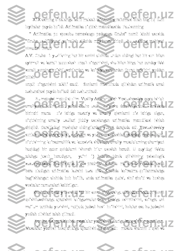       X1X asrning o’rtalariga kelib maktab ta’limining reformasi bilan bog’liq  turli      X1X asrning o’rtalariga kelib maktab ta’limining reformasi bilan bog’liq  turli
loyihalar  paydo bo’ldi. Arifmetika o’qitish metodikasida  Paulsonningloyihalar  paydo bo’ldi. Arifmetika o’qitish metodikasida  Paulsonning
    “   Arifmetika   po   sposobu   nemeskogo   pedagoga   Grube”   nomli   kitobi   asosida    “   Arifmetika   po   sposobu   nemeskogo   pedagoga   Grube”   nomli   kitobi   asosida
“Grube   usuli”   yangi   yo’nalish   sifatida   maydonga   chiqdi.   Bu   usulning   mohiyati“Grube   usuli”   yangi   yo’nalish   sifatida   maydonga   chiqdi.   Bu   usulning   mohiyati
nimadan iborat?nimadan iborat?
A.V.   Grube     1   yuzlikning   har   bir   sonini   alohida   undan   oldingi   har   bir   son   bilanA.V.   Grube     1   yuzlikning   har   bir   sonini   alohida   undan   oldingi   har   bir   son   bilan
ayirmali   va   karrali   taqqoslash   orqali   o’rganishni,   shu   bilan   birga   har   qanday   ikkiayirmali   va   karrali   taqqoslash   orqali   o’rganishni,   shu   bilan   birga   har   qanday   ikki
xonali   sonning   qo’shiluvchilardan   va   ko’paytuvchilardan   iborat   tarkibini   yoddanxonali   sonning   qo’shiluvchilardan   va   ko’paytuvchilardan   iborat   tarkibini   yoddan
bilish  bilish  
orqali   o’rganishni   taklif   etadi.     Sonlarni   mushohada   qilishdan   arifmetik   amalorqali   o’rganishni   taklif   etadi.     Sonlarni   mushohada   qilishdan   arifmetik   amal
tushunchasi paydo bo’ladi deb tushuntiradi. tushunchasi paydo bo’ladi deb tushuntiradi. 
         Bu metodni metodist olim  Vasiliy Andrianovich Yevtushevskiy qayta ishlab         Bu metodni metodist olim  Vasiliy Andrianovich Yevtushevskiy qayta ishlab
amaliyotga   tadbiq   etdi,   ya’ni   Grube   usuli     bo’yicha   darslik   yaratdi.   Darslikdaamaliyotga   tadbiq   etdi,   ya’ni   Grube   usuli     bo’yicha   darslik   yaratdi.   Darslikda
birinchi   marta     o’z   ichiga   nazariy   va   amaliy   qismlarni   o’z   ichiga   olgan,birinchi   marta     o’z   ichiga   nazariy   va   amaliy   qismlarni   o’z   ichiga   olgan,
o’qitishning   amaliy   usullari   jiddiy   asoslangan   arifmetika   metodikasi   ishlabo’qitishning   amaliy   usullari   jiddiy   asoslangan   arifmetika   metodikasi   ishlab
chiqildi.   Darslikdagi   mashqlar   oldingilardan   yuqori   darajada   edi.   Yevtushevskiychiqildi.   Darslikdagi   mashqlar   oldingilardan   yuqori   darajada   edi.   Yevtushevskiy
sonlarni sohalarga ajratish, og’zakm va yozma hisoblashlar orasidagi munosabatni,sonlarni sohalarga ajratish, og’zakm va yozma hisoblashlar orasidagi munosabatni,
o’qitishning ko’rsatmalilik va katexizik shakllari, amaliy masalalarning ahamiyatio’qitishning ko’rsatmalilik va katexizik shakllari, amaliy masalalarning ahamiyati
haqidagi   bir   qator   qoidalarni   ishonch   bilan   asoslab   beradi.   U   quyidagi   ikkitahaqidagi   bir   qator   qoidalarni   ishonch   bilan   asoslab   beradi.   U   quyidagi   ikkita
talabga   javob   beradigan,     ya’ni   1)   bolalar   idrok   qilishining   psixologiktalabga   javob   beradigan,     ya’ni   1)   bolalar   idrok   qilishining   psixologik
xususiyatlariga. 2) arifmetika o’quv predmeti   sifatida   ma’lum tizimlilikka javobxususiyatlariga. 2) arifmetika o’quv predmeti   sifatida   ma’lum tizimlilikka javob
bera   oladigan   arifmetika   kursini   tuza   oldi.   Kitobda   ko’rsatma-qo’llanmalargabera   oladigan   arifmetika   kursini   tuza   oldi.   Kitobda   ko’rsatma-qo’llanmalarga
bag’ishlangan   alohida   bob   bo’lib,   unda   arifmetika   qutisi,   sinf   cho’ti   va   boshqabag’ishlangan   alohida   bob   bo’lib,   unda   arifmetika   qutisi,   sinf   cho’ti   va   boshqa
vositalar namunalari keltirilgan.vositalar namunalari keltirilgan.
           Kitobning amaliy qismida har bir sonni o’rganishga alohida to’xtaladi. Sonni           Kitobning amaliy qismida har bir sonni o’rganishga alohida to’xtaladi. Sonni
qo’shiluvchilarga   ajratishni   ko’rgazmalar   bilan   amalga   oshirilishini,   so’ngra   uniqo’shiluvchilarga   ajratishni   ko’rgazmalar   bilan   amalga   oshirilishini,   so’ngra   uni
ma’lum   tartibda   yozishni,   natijada   jadval   hosil   bo’lishini,   bolalar   esa   bu   jadvalnima’lum   tartibda   yozishni,   natijada   jadval   hosil   bo’lishini,   bolalar   esa   bu   jadvalni
yodlab olishlari talab qilinadi. yodlab olishlari talab qilinadi. 
        Bundan tashqari kitobda masalalar yechish usullariga katta e’tibor qaratilgan.        Bundan tashqari kitobda masalalar yechish usullariga katta e’tibor qaratilgan.
Masalalar   yechish   bosqichlarga   ajratilishi   belgilanadi:     masala   shartini   o’qish   vaMasalalar   yechish   bosqichlarga   ajratilishi   belgilanadi:     masala   shartini   o’qish   va 