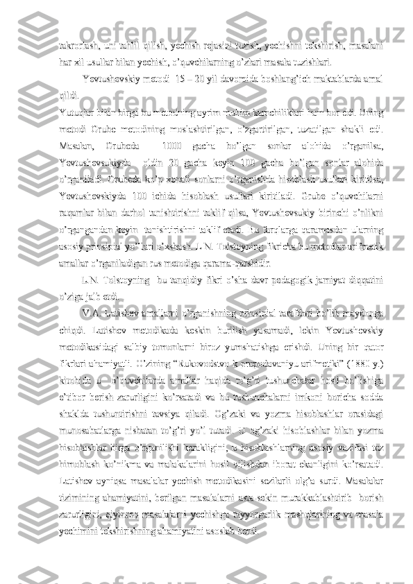 takrorlash,  uni   tahlil   qilish,  yechish  rejasini   tuzish,   yechishni   tekshirish,  masalanitakrorlash,  uni   tahlil   qilish,  yechish  rejasini   tuzish,   yechishni   tekshirish,  masalani
har xil usullar bilan yechish, o’quvchilarning o’zlari masala tuzishlari.har xil usullar bilan yechish, o’quvchilarning o’zlari masala tuzishlari.
         Yevtushevskiy metodi  15 – 20 yil davomida boshlang’ich maktablarda amal         Yevtushevskiy metodi  15 – 20 yil davomida boshlang’ich maktablarda amal
qildi.    qildi.    
Yutuqlar bilan birga bu metodning ayrim muhim kamchiliklari ham bor edi. UningYutuqlar bilan birga bu metodning ayrim muhim kamchiliklari ham bor edi. Uning
metodi   Grube   metodining   moslashtirilgan,   o’zgartirilgan,   tuzatilgan   shakli   edi.metodi   Grube   metodining   moslashtirilgan,   o’zgartirilgan,   tuzatilgan   shakli   edi.
Masalan,   Grubeda     1000   gacha   bo’lgan   sonlar   alohida   o’rganilsa,Masalan,   Grubeda     1000   gacha   bo’lgan   sonlar   alohida   o’rganilsa,
Yevtushevsukiyda     oldin   20   gacha   keyin   100   gacha   bo’lgan   sonlar   alohidaYevtushevsukiyda     oldin   20   gacha   keyin   100   gacha   bo’lgan   sonlar   alohida
o’rganiladi.   Grubeda   ko’p   xonali   sonlarni   o’rganishda   hisoblash   usullari   kiritilsa,o’rganiladi.   Grubeda   ko’p   xonali   sonlarni   o’rganishda   hisoblash   usullari   kiritilsa,
Yevtushevskiyda   100   ichida   hisoblash   usullari   kiritiladi.   Grube   o’quvchilarniYevtushevskiyda   100   ichida   hisoblash   usullari   kiritiladi.   Grube   o’quvchilarni
raqamlar   bilan   darhol   tanishtirishni   taklif   qilsa,   Yevtushevsukiy   birinchi   o’nlikniraqamlar   bilan   darhol   tanishtirishni   taklif   qilsa,   Yevtushevsukiy   birinchi   o’nlikni
o’rgangandan   keyin     tanishtirishni   taklif   etadi.   Bu   farqlarga   qaramasdan   ularningo’rgangandan   keyin     tanishtirishni   taklif   etadi.   Bu   farqlarga   qaramasdan   ularning
asosiy prinsipial yo’llari o’xshash. L N. Tolstoyning fikricha bu metodlar arifmetikasosiy prinsipial yo’llari o’xshash. L N. Tolstoyning fikricha bu metodlar arifmetik
amallar o’rganiladigan rus metodiga qarama-qarshidir.amallar o’rganiladigan rus metodiga qarama-qarshidir.
            L.N.   Tolstoyning     bu   tanqidiy   fikri   o’sha   davr   pedagogik   jamiyat   diqqatini            L.N.   Tolstoyning     bu   tanqidiy   fikri   o’sha   davr   pedagogik   jamiyat   diqqatini
o’ziga jalb etdi.o’ziga jalb etdi.
             V.A. Latishev  amallarni  o’rganishning  prinsipial  tarafdori  bo’lib maydonga             V.A. Latishev  amallarni  o’rganishning  prinsipial  tarafdori  bo’lib maydonga
chiqdi.   Latishev   metodikada   keskin   burilish   yasamadi,   lekin   Yevtushevskiychiqdi.   Latishev   metodikada   keskin   burilish   yasamadi,   lekin   Yevtushevskiy
metodikasidagi   salbiy   tomonlarni   biroz   yumshatishga   erishdi.   Uning   bir   qatormetodikasidagi   salbiy   tomonlarni   biroz   yumshatishga   erishdi.   Uning   bir   qator
fikrlari ahamiyatli. O’zining “Rukovodstvo k prepodavaniyu arifmetiki” (1880 y.)fikrlari ahamiyatli. O’zining “Rukovodstvo k prepodavaniyu arifmetiki” (1880 y.)
kitobida   u     o’quvchilarda   amallar   haqida   to’g’ri   tushunchalar   hosil   bo’lishigakitobida   u     o’quvchilarda   amallar   haqida   to’g’ri   tushunchalar   hosil   bo’lishiga
e’tibor   berish   zarurligini   ko’rsatadi   va   bu   tushunchalarni   imkoni   boricha   soddae’tibor   berish   zarurligini   ko’rsatadi   va   bu   tushunchalarni   imkoni   boricha   sodda
shaklda   tushuntirishni   tavsiya   qiladi.   Og’zaki   va   yozma   hisoblashlar   orasidagishaklda   tushuntirishni   tavsiya   qiladi.   Og’zaki   va   yozma   hisoblashlar   orasidagi
munosabatlarga   nisbatan   to’g’ri   yo’l   tutadi.   U   og’zaki   hisoblashlar   bilan   yozmamunosabatlarga   nisbatan   to’g’ri   yo’l   tutadi.   U   og’zaki   hisoblashlar   bilan   yozma
hisoblashlar   birga   o’rganilishi   kerakligini,   u   hisoblashlarning   asosiy   vazifasi   tezhisoblashlar   birga   o’rganilishi   kerakligini,   u   hisoblashlarning   asosiy   vazifasi   tez
himoblash   ko’nikma   va   malakalarini   hosil   qilishdan   iborat   ekanligini   ko’rsatadi.himoblash   ko’nikma   va   malakalarini   hosil   qilishdan   iborat   ekanligini   ko’rsatadi.
Latishev   ayniqsa   masalalar   yechish   metodikasini   sezilarli   olg’a   surdi.   MasalalarLatishev   ayniqsa   masalalar   yechish   metodikasini   sezilarli   olg’a   surdi.   Masalalar
tizimining   ahamiyatini,   berilgan   masalalarni   asta-sekin   murakkablashtirib     borishtizimining   ahamiyatini,   berilgan   masalalarni   asta-sekin   murakkablashtirib     borish
zarurligini,   qiyinroq   masalalarni   yechishga   tayyorgarlik   mashqlarining   va   masalazarurligini,   qiyinroq   masalalarni   yechishga   tayyorgarlik   mashqlarining   va   masala
yechimini tekshirishning ahamiyatini asoslab berdi.yechimini tekshirishning ahamiyatini asoslab berdi. 