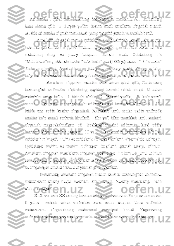       Arifmetika   o’qitish   metodikasining     izchilligini   ta’minlashda   A.I.   Goldenberg      Arifmetika   o’qitish   metodikasining     izchilligini   ta’minlashda   A.I.   Goldenberg
katta   xizmat   qildi.   U   Guryev   yo’lini   davom   ettirib   amallarni   o’rganish   metodikatta   xizmat   qildi.   U   Guryev   yo’lini   davom   ettirib   amallarni   o’rganish   metodi
asosida arifmetika o’qitish metodikasi  yangi tizimini yaratdi va asoslab berdi. asosida arifmetika o’qitish metodikasi  yangi tizimini yaratdi va asoslab berdi. 
                 Amallarni o’rganish metodi qoidalarini soddalashtirish uchun o’sha vaqtda                 Amallarni o’rganish metodi qoidalarini soddalashtirish uchun o’sha vaqtda
hukm  surgan sonlarni  o’rganish  metodining yaroqsizligini  isbotlash  zarur  edi. Buhukm  surgan sonlarni  o’rganish  metodining yaroqsizligini  isbotlash  zarur  edi. Bu
metodning   ilmiy   va   jiddiy   tanqidini   birinchi   marta   Goldenberg   o’zmetodning   ilmiy   va   jiddiy   tanqidini   birinchi   marta   Goldenberg   o’z
“Metodikasi”ning ikkinchi nashri “so’z boshi”sida (1886 y.) berdi.   “ So’z boshi”“Metodikasi”ning ikkinchi nashri “so’z boshi”sida (1886 y.) berdi.   “ So’z boshi”
fikrlarning   boyligi.   Asoslashlarning   jiddiyligi,   mantiqiy   kuchi,   tilining   aniqligifikrlarning   boyligi.   Asoslashlarning   jiddiyligi,   mantiqiy   kuchi,   tilining   aniqligi
bo’yicha o’sha vaqtda metodik adabiyot sohasida yaratilgan eng mukammali edi.bo’yicha o’sha vaqtda metodik adabiyot sohasida yaratilgan eng mukammali edi.
                      Amallarni   o’rganish   metodini   asos   uchun   qabul   qilib,   Goldenberg                      Amallarni   o’rganish   metodini   asos   uchun   qabul   qilib,   Goldenberg
boshlang’ich   arifmetika   o’qitishning   quyidagi   tizimini   ishlab   chiqdi.   U   butunboshlang’ich   arifmetika   o’qitishning   quyidagi   tizimini   ishlab   chiqdi.   U   butun
materialni uchga bo’ldi:   1. birinchi o’nlik;     2.   birinchi yuzlik;       3.   ko’p xonalimaterialni uchga bo’ldi:   1. birinchi o’nlik;     2.   birinchi yuzlik;       3.   ko’p xonali
sonlar.       Har   qaysi   konsentrda   to’rt   arifmetik   amal   ketma-ket   o’rganiladi.     100sonlar.       Har   qaysi   konsentrda   to’rt   arifmetik   amal   ketma-ket   o’rganiladi.     100
ichida   eng   sodda   kasrlar   o’rganiladi.   Murakkab   ismli   sonlar   ustida   arifmetikichida   eng   sodda   kasrlar   o’rganiladi.   Murakkab   ismli   sonlar   ustida   arifmetik
amallar   ko’p   xonali   sonlarda   kiritiladi.       Shu   yo’l   bilan   murakkab   ismli   sonlarniamallar   ko’p   xonali   sonlarda   kiritiladi.       Shu   yo’l   bilan   murakkab   ismli   sonlarni
o’rganish   maxsuslashtirilgan   edi.   Boshlang’ich   sinf   arifmetika   kursi   oddiyo’rganish   maxsuslashtirilgan   edi.   Boshlang’ich   sinf   arifmetika   kursi   oddiy
kasrlarni   o’rganish   bilan   tugaydi.     10   va   100   konsentrida   hech   qanday   ta’rif   vakasrlarni   o’rganish   bilan   tugaydi.     10   va   100   konsentrida   hech   qanday   ta’rif   va
qoidalar berilmaydi.  Ta’rif va qoidalar ko’p xonali sonlarni o’rganishda  uchraydi.qoidalar berilmaydi.  Ta’rif va qoidalar ko’p xonali sonlarni o’rganishda  uchraydi.
Qoidalarga   muhim   va   muhim   bo’lmagan   belgilarni   ajratish   tavsiya   qilinadi.Qoidalarga   muhim   va   muhim   bo’lmagan   belgilarni   ajratish   tavsiya   qilinadi.
Amallarni  o’rganish masalalarni  o’rganish bilan birga olib boriladi   amallar bilanAmallarni  o’rganish masalalarni  o’rganish bilan birga olib boriladi   amallar bilan
tanishtirishda   ko’rsatmali   qo’llanmalar   asosiy   xizmatni   qiladi,   shundan   keyinginatanishtirishda   ko’rsatmali   qo’llanmalar   asosiy   xizmatni   qiladi,   shundan   keyingina
bu o’rganilgan amallar masalalar yechishga  qo’llaniladi.bu o’rganilgan amallar masalalar yechishga  qo’llaniladi.
                  Goldenberg   amallarni   o’rganish   metodi   asosida   boshlang’ich   arifmetika                  Goldenberg   amallarni   o’rganish   metodi   asosida   boshlang’ich   arifmetika
metodikasini   amaliy   nuqtai   nazardan   ishlab   chiqdi.   Nazariy   masalalarga     kammetodikasini   amaliy   nuqtai   nazardan   ishlab   chiqdi.   Nazariy   masalalarga     kam
e’tibor qaratgan.e’tibor qaratgan.
         X1X  asr oxiri XX asrning boshlarida  Fyodor Ivanovich Yegorov tomonidan         X1X  asr oxiri XX asrning boshlarida  Fyodor Ivanovich Yegorov tomonidan
6   yillik     maktab   uchun   arifmetika   kursi   ishlab   chiqildi.   Unda   arifmetik6   yillik     maktab   uchun   arifmetika   kursi   ishlab   chiqildi.   Unda   arifmetik
materiallarni   o’rganishning   mukammal   nazariyasi   berildi.   Yegorovningmateriallarni   o’rganishning   mukammal   nazariyasi   berildi.   Yegorovning
arifmetikasida nazariy va amaliy materiallar ustalik bilan aralashtirilib berilgan.arifmetikasida nazariy va amaliy materiallar ustalik bilan aralashtirilib berilgan. 