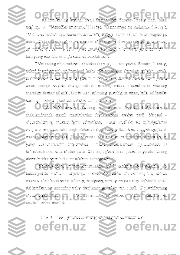                 Arifmetikaning   keyingi   rivoji   Semen   Ilich   Shoxor-Troskiy   nomi   bilan                Arifmetikaning   keyingi   rivoji   Semen   Ilich   Shoxor-Troskiy   nomi   bilan
bog’liq..   U     “Metodika   arifmetiki”(1886y),   “Geometriya   na   zadachax”(1908y.),bog’liq..   U     “Metodika   arifmetiki”(1886y),   “Geometriya   na   zadachax”(1908y.),
“Metodika   nachalnogo   kursa   matematiki”(1924y.)     nomli   ishlari   bilan   maydonga“Metodika   nachalnogo   kursa   matematiki”(1924y.)     nomli   ishlari   bilan   maydonga
chiqdi. Uning boshlang’ich matematika o’qitishga  kiritgan asosiy yangiligi shuki,chiqdi. Uning boshlang’ich matematika o’qitishga  kiritgan asosiy yangiligi shuki,
arifmetika   o’qitishning   ta’limiy   va   amaliy   vazifalari   bilan   birga   yana   uchinchi   –arifmetika   o’qitishning   ta’limiy   va   amaliy   vazifalari   bilan   birga   yana   uchinchi   –
tarbiyaviy vazifalarni olg’a surdi va asoslab berdi.tarbiyaviy vazifalarni olg’a surdi va asoslab berdi.
         “Metodning chin mohiyati shundan iboratki, ---_deb yozadi Shoxor- Troskiy,         “Metodning chin mohiyati shundan iboratki, ---_deb yozadi Shoxor- Troskiy,
bolani   insoniyat   aqli   arifmetikani   kashf   qila   boshlagan   sharoitga   qo’yishi   kerak,bolani   insoniyat   aqli   arifmetikani   kashf   qila   boshlagan   sharoitga   qo’yishi   kerak,
tokim   bola   “bu   kashfiyotning   guvohi   bo’lib   qolsin.   Ammo   bu   esa   hozir   yetarlitokim   bola   “bu   kashfiyotning   guvohi   bo’lib   qolsin.   Ammo   bu   esa   hozir   yetarli
emas,   hozirgi   vaqtda   shunga   intilish   kerakki,   metod   o’quvchilarni   shundayemas,   hozirgi   vaqtda   shunga   intilish   kerakki,   metod   o’quvchilarni   shunday
sharoitga duchor qilsinki, bunda ular ixtironing guvohigina emas, balki arifmetikasharoitga duchor qilsinki, bunda ular ixtironing guvohigina emas, balki arifmetika
kashf qilinishining faol qatnashchisi bo’lib qolishsin”kashf qilinishining faol qatnashchisi bo’lib qolishsin”
                  Arifmetik   amallar,   ularning   ba’zi   xossalari   haqidagi   tushunchalarni                  Arifmetik   amallar,   ularning   ba’zi   xossalari   haqidagi   tushunchalarni
shakllantirishda   matnli   masalalardan   foydalanishni   tavsiya   etadi.   Maqsad   –shakllantirishda   matnli   masalalardan   foydalanishni   tavsiya   etadi.   Maqsad   –
o’quvchilarning   mustaqilligini   ta’minlash,     ular   intellekt   va   qobiliyatlarinio’quvchilarning   mustaqilligini   ta’minlash,     ular   intellekt   va   qobiliyatlarini
rivojlantirish, materialni ongli o’zlashtirishga haqiqiy faollik va qiziqish uyg’otishrivojlantirish, materialni ongli o’zlashtirishga haqiqiy faollik va qiziqish uyg’otish
maqsadi nazarda tutiladi.  Hozirgi zamon boshlang’ich matematikasida ham  ayrimmaqsadi nazarda tutiladi.  Hozirgi zamon boshlang’ich matematikasida ham  ayrim
yangi   tushunchalarni   o’rganishda     matnli   masalalardan   foydalaniladi.   Uyangi   tushunchalarni   o’rganishda     matnli   masalalardan   foydalaniladi.   U
ko’rsatmalilikka katta e’tibor berdi. Cho’tni, og’zaki hisob jadvalini yaratdi. Uningko’rsatmalilikka katta e’tibor berdi. Cho’tni, og’zaki hisob jadvalini yaratdi. Uning
xizmatlaridan yana biri u masalalarni turlarga ajratdi.xizmatlaridan yana biri u masalalarni turlarga ajratdi.
                   Shunday qilib,   arifmetika metodikasi XVIII   asrdan to 1917 yilgacha   o’z                   Shunday qilib,   arifmetika metodikasi XVIII   asrdan to 1917 yilgacha   o’z
taraqqiyotida   ma’lum   natijalarga   erishdi.   Arifmetika   o’qitishning   tor,   utilitartaraqqiyotida   ma’lum   natijalarga   erishdi.   Arifmetika   o’qitishning   tor,   utilitar
maqsadi o’z o’rnini yangi ta’limiy, tarbiyaviy, amaliy maqsadlarga bo’shatib berdi.maqsadi o’z o’rnini yangi ta’limiy, tarbiyaviy, amaliy maqsadlarga bo’shatib berdi.
Arifmetikaning   insonning   aqliy   rivojlanishiga   ta’siri   tan   olindi,   O’quvchilarningArifmetikaning   insonning   aqliy   rivojlanishiga   ta’siri   tan   olindi,   O’quvchilarning
o’quv   materiallarini   ongli   o’zlashtirishlarini   ta’minlovchi   o’qitish   metodlari   vao’quv   materiallarini   ongli   o’zlashtirishlarini   ta’minlovchi   o’qitish   metodlari   va
usullari  ishlab chiqildi.            usullari  ishlab chiqildi.            
             2. 1917 – 1991  yillarda boshlang’ich matematika metodikasi             2. 1917 – 1991  yillarda boshlang’ich matematika metodikasi 