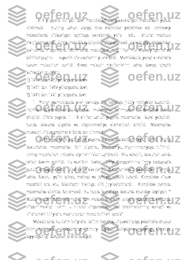             1917 yilgacha  bo’lgan davr   metodistlari   ilmiy asoslangan  metodikani   yarata            1917 yilgacha  bo’lgan davr   metodistlari   ilmiy asoslangan  metodikani   yarata
olishmadi.     Buning   uchun   ularga   mos   sharoitlar   yetishmas   edi:   ommaviyolishmadi.     Buning   uchun   ularga   mos   sharoitlar   yetishmas   edi:   ommaviy
maktablarda   o’tkazilgan   tajribaga   asoslanish   yo’q     edi,     chunki   matbuotmaktablarda   o’tkazilgan   tajribaga   asoslanish   yo’q     edi,     chunki   matbuot
rivojlanmagandi;  ilmiy metodik tadqiqotlar o’tkazilmasdi. Psixologiya maktabdanrivojlanmagandi;  ilmiy metodik tadqiqotlar o’tkazilmasdi. Psixologiya maktabdan
tashqarida   o’rganilardi.   Arifmetika   metodikasi   mualliflari   o’z   shaxsiy   tajriba   vatashqarida   o’rganilardi.   Arifmetika   metodikasi   mualliflari   o’z   shaxsiy   tajriba   va
tahlillarigagina     suyanib o’z asarlarini yozishardi.  Mamlakatda yangi sosialistiktahlillarigagina     suyanib o’z asarlarini yozishardi.  Mamlakatda yangi sosialistik
tuzum   maktablari   qurildi.   Sovet   maktabi   rivojlanishini   uchta   davrga   ajratibtuzum   maktablari   qurildi.   Sovet   maktabi   rivojlanishini   uchta   davrga   ajratib
ko’rsatish mumkin:ko’rsatish mumkin:
1) 1917 dan 1930 yillargacha davr.1) 1917 dan 1930 yillargacha davr.
2) 1931 dan  1969 yillargacha davr.2) 1931 dan  1969 yillargacha davr.
3) 1970 dan 1991 yillargacha davr.3) 1970 dan 1991 yillargacha davr.
        1.     Yangi   mamalakatda   yosh   avlodga   ilm   berishga   jiddiy   intilishlar   kuzatildi.        1.     Yangi   mamalakatda   yosh   avlodga   ilm   berishga   jiddiy   intilishlar   kuzatildi.
Tajribaning   yetishmasligi   oqibatida     mukammal   bo’lmagan   fan   dasturlari   ishlabTajribaning   yetishmasligi   oqibatida     mukammal   bo’lmagan   fan   dasturlari   ishlab
chiqildi.   O’sha   paytda   1   –   5   sinflar   uchun   yagona   matematika     kursi   yaratildi:chiqildi.   O’sha   paytda   1   –   5   sinflar   uchun   yagona   matematika     kursi   yaratildi:
bunda   dasturda   algebra   va   trigonometriya   elementlari   kiritildi.   Matematikabunda   dasturda   algebra   va   trigonometriya   elementlari   kiritildi.   Matematika
mustaqil o’quv predmet sifatida tan olinmadi.mustaqil o’quv predmet sifatida tan olinmadi.
           1921 yilga kelib yetti yillik yagona mehnat maktablari paydo bo’ldi. Uning           1921 yilga kelib yetti yillik yagona mehnat maktablari paydo bo’ldi. Uning
dasturlarida     matematika     fani     algebra,     geometriya,   trigonometriyaga   bo’lindi.dasturlarida     matematika     fani     algebra,     geometriya,   trigonometriyaga   bo’lindi.
Uning materiallari ortiqcha qiyinchiliklar tug’dirardi. Shu sababli, dasturlar ustidaUning materiallari ortiqcha qiyinchiliklar tug’dirardi. Shu sababli, dasturlar ustida
ishlar   davom   ettirildi.   Bu   vazifani   Davlat     Ilmiy   Kengashining   ilmiy   pedagogikishlar   davom   ettirildi.   Bu   vazifani   Davlat     Ilmiy   Kengashining   ilmiy   pedagogik
guruhi amalga oshirdi.  Ular kompleks tizimli dasturlar ishlab chiqarardi.  Tizimdaguruhi amalga oshirdi.  Ular kompleks tizimli dasturlar ishlab chiqarardi.  Tizimda
uchta   faktor,     ya’ni   tabiat,   mehnat   va   jamiyat   ajralib   turardi.   Kompleks   o’quvuchta   faktor,     ya’ni   tabiat,   mehnat   va   jamiyat   ajralib   turardi.   Kompleks   o’quv
materiali   ana   shu   faktorlarni   hisobga   olib   joylashtirilardi.     Kompleks   tizimdamateriali   ana   shu   faktorlarni   hisobga   olib   joylashtirilardi.     Kompleks   tizimda
matematika alohida fan emasdi. Bu haqda kompleks dasturda shunday deyilgan: “matematika alohida fan emasdi. Bu haqda kompleks dasturda shunday deyilgan: “
Xuddi ona tili kabi matematika ham maktabda ajralib qolgan mustaqil fan sifatidaXuddi ona tili kabi matematika ham maktabda ajralib qolgan mustaqil fan sifatida
o’rganilmasligi   lozim:   u   bolalar   o’rganadigan   real   predmetlarning   sanog’i   vao’rganilmasligi   lozim:   u   bolalar   o’rganadigan   real   predmetlarning   sanog’i   va
o’lchanishi bo’yicha mashqlardan iborat bo’lishi kerak”o’lchanishi bo’yicha mashqlardan iborat bo’lishi kerak”
      Maktablarda bu tizim bo’yicha  ta’lim berishda o’quvchilarga yetarlicha chuqur      Maktablarda bu tizim bo’yicha  ta’lim berishda o’quvchilarga yetarlicha chuqur
bilim   berilmadi,     bolalarning   ijtimoiy   foydali   faoliyati   va   keyingi   o’qishgabilim   berilmadi,     bolalarning   ijtimoiy   foydali   faoliyati   va   keyingi   o’qishga
tayyorgarligi darajalari ancha pasaydi.     tayyorgarligi darajalari ancha pasaydi.      