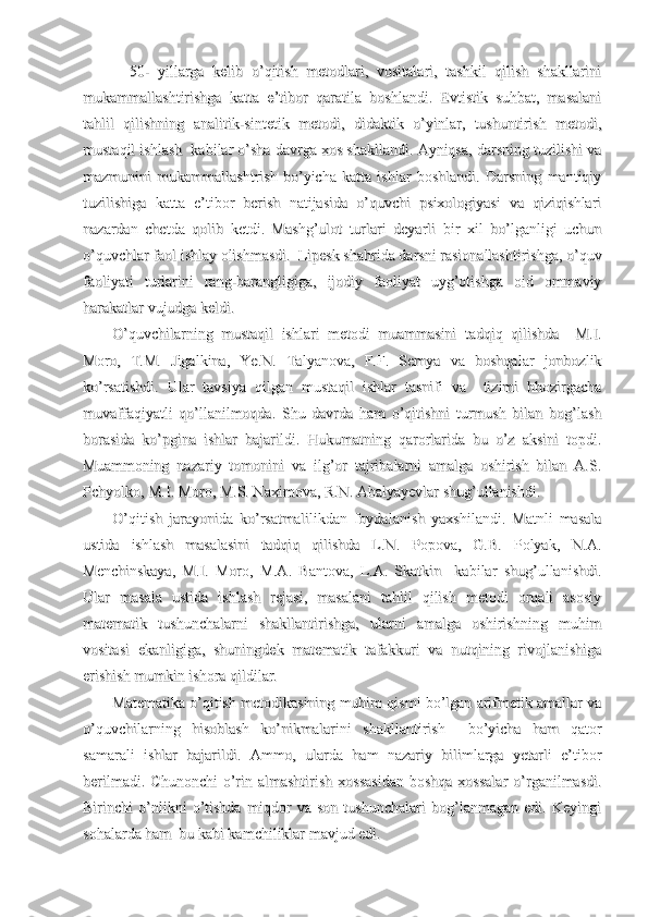     50-   yillarga   kelib   o’qitish   metodlari,   vositalari,   tashkil   qilish   shakllarini    50-   yillarga   kelib   o’qitish   metodlari,   vositalari,   tashkil   qilish   shakllarini
mukammallashtirishga   katta   e’tibor   qaratila   boshlandi.   Evtistik   suhbat,   masalanimukammallashtirishga   katta   e’tibor   qaratila   boshlandi.   Evtistik   suhbat,   masalani
tahlil   qilishning   analitik-sintetik   metodi,   didaktik   o’yinlar,   tushuntirish   metodi,tahlil   qilishning   analitik-sintetik   metodi,   didaktik   o’yinlar,   tushuntirish   metodi,
mustaqil ishlash  kabilar o’sha davrga xos shakllandi. Ayniqsa, darsning tuzilishi vamustaqil ishlash  kabilar o’sha davrga xos shakllandi. Ayniqsa, darsning tuzilishi va
mazmunini   mukammallashtrish   bo’yicha   katta   ishlar   boshlandi.   Darsning   mantiqiymazmunini   mukammallashtrish   bo’yicha   katta   ishlar   boshlandi.   Darsning   mantiqiy
tuzilishiga   katta   e’tibor   berish   natijasida   o’quvchi   psixologiyasi   va   qiziqishlarituzilishiga   katta   e’tibor   berish   natijasida   o’quvchi   psixologiyasi   va   qiziqishlari
nazardan   chetda   qolib   ketdi.   Mashg’ulot   turlari   deyarli   bir   xil   bo’lganligi   uchunnazardan   chetda   qolib   ketdi.   Mashg’ulot   turlari   deyarli   bir   xil   bo’lganligi   uchun
o’quvchlar faol ishlay olishmasdi.  Lipesk shahrida darsni rasionallashtirishga, o’quvo’quvchlar faol ishlay olishmasdi.  Lipesk shahrida darsni rasionallashtirishga, o’quv
faoliyati   turlarini   rang-barangligiga,   ijodiy   faoliyat   uyg’otishga   oid   ommaviyfaoliyati   turlarini   rang-barangligiga,   ijodiy   faoliyat   uyg’otishga   oid   ommaviy
harakatlar vujudga keldi.harakatlar vujudga keldi.
O’quvchilarning   mustaqil   ishlari   metodi   muammasini   tadqiq   qilishda     M.I.O’quvchilarning   mustaqil   ishlari   metodi   muammasini   tadqiq   qilishda     M.I.
Moro,   T.M.   Jigalkina,   Ye.N.   Talyanova,   F.F.   Semya   va   boshqalar   jonbozlikMoro,   T.M.   Jigalkina,   Ye.N.   Talyanova,   F.F.   Semya   va   boshqalar   jonbozlik
ko’rsatishdi.   Ular   tavsiya   qilgan   mustaqil   ishlar   tasnifi   va     tizimi   hhozirgachako’rsatishdi.   Ular   tavsiya   qilgan   mustaqil   ishlar   tasnifi   va     tizimi   hhozirgacha
muvaffaqiyatli   qo’llanilmoqda.   Shu   davrda   ham   o’qitishni   turmush   bilan   bog’lashmuvaffaqiyatli   qo’llanilmoqda.   Shu   davrda   ham   o’qitishni   turmush   bilan   bog’lash
borasida   ko’pgina   ishlar   bajarildi.   Hukumatning   qarorlarida   bu   o’z   aksini   topdi.borasida   ko’pgina   ishlar   bajarildi.   Hukumatning   qarorlarida   bu   o’z   aksini   topdi.
Muammoning   nazariy   tomonini   va   ilg’or   tajribalarni   amalga   oshirish   bilan   A.S.Muammoning   nazariy   tomonini   va   ilg’or   tajribalarni   amalga   oshirish   bilan   A.S.
Pchyolko, M.I. Moro, M.S. Naximova, R.N. Abalyayevlar shug’ullanishdi.Pchyolko, M.I. Moro, M.S. Naximova, R.N. Abalyayevlar shug’ullanishdi.
O’qitish   jarayonida   ko’rsatmalilikdan   foydalanish   yaxshilandi.   Matnli   masalaO’qitish   jarayonida   ko’rsatmalilikdan   foydalanish   yaxshilandi.   Matnli   masala
ustida   ishlash   masalasini   tadqiq   qilishda   L.N.   Popova,   G.B.   Polyak,   N.A.ustida   ishlash   masalasini   tadqiq   qilishda   L.N.   Popova,   G.B.   Polyak,   N.A.
Menchinskaya,   M.I.   Moro,   M.A.   Bantova,   L.A.   Skatkin     kabilar   shug’ullanishdi.Menchinskaya,   M.I.   Moro,   M.A.   Bantova,   L.A.   Skatkin     kabilar   shug’ullanishdi.
Ular   masala   ustida   ishlash   rejasi,   masalani   tahlil   qilish   metodi   orqali   asosiyUlar   masala   ustida   ishlash   rejasi,   masalani   tahlil   qilish   metodi   orqali   asosiy
matematik   tushunchalarni   shakllantirishga,   ularni   amalga   oshirishning   muhimmatematik   tushunchalarni   shakllantirishga,   ularni   amalga   oshirishning   muhim
vositasi   ekanligiga,   shuningdek   matematik   tafakkuri   va   nutqining   rivojlanishigavositasi   ekanligiga,   shuningdek   matematik   tafakkuri   va   nutqining   rivojlanishiga
erishish mumkin ishora qildilar.erishish mumkin ishora qildilar.
Matematika o’qitish metodikasining muhim qismi bo’lgan arifmetik amallar vaMatematika o’qitish metodikasining muhim qismi bo’lgan arifmetik amallar va
o’quvchilarning   hisoblash   ko’nikmalarini   shakllantirish     bo’yicha   ham   qatoro’quvchilarning   hisoblash   ko’nikmalarini   shakllantirish     bo’yicha   ham   qator
samarali   ishlar   bajarildi.   Ammo,   ularda   ham   nazariy   bilimlarga   yetarli   e’tiborsamarali   ishlar   bajarildi.   Ammo,   ularda   ham   nazariy   bilimlarga   yetarli   e’tibor
berilmadi.  Chunonchi   o’rin  almashtirish  xossasidan  boshqa   xossalar   o’rganilmasdi.berilmadi.  Chunonchi   o’rin  almashtirish  xossasidan  boshqa   xossalar   o’rganilmasdi.
Birinchi   o’nlikni   o’tishda   miqdor   va   son   tushunchalari   bog’lanmagan   edi.   KeyingiBirinchi   o’nlikni   o’tishda   miqdor   va   son   tushunchalari   bog’lanmagan   edi.   Keyingi
sohalarda ham  bu kabi kamchiliklar mavjud edi. sohalarda ham  bu kabi kamchiliklar mavjud edi.  