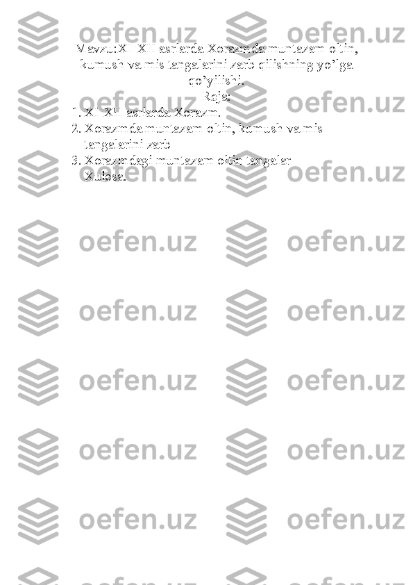 Mavzu:XI-XII asrlarda Xorazmda muntazam oltin,
kumush va mis tangalarini zarb qilishning yo’lga
qo’yilishi.
Reja:
1. XI-XII asrlarda Xorazm.
2. Xorazmda muntazam oltin, kumush va mis 
tangalarini zarb
3. Xorazmdagi muntazam oltin tangalar
Xulosa. 