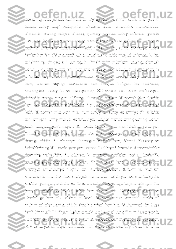 davlat hayotida yanada kuchliroq rol o’ynaydilar. Hukmron sulola bilan yuqori
tabaqa   turkiy   urug’   zadogonlari   o’rtasida   quda-   andachilik   munosabatlari
o’rnatildi.   Buning   natijasi   o’laroq,   ijtimoiy   hayotda   turkiy   an’analar   yanada
rivojlandi. Eski turkiy unvonlarning rasmiy laqabi sifatida qo’llanishi, armiyada
qadimgi   an’anaviy   rutbalar   (xon   kabi)   joriy   etilishi,   sulola   a’zolariga   turkiy
ismlar   berilishi   (Manguberdi   kabi),   urug’   tashkilotida   mavjud   an’anaga   ko’ra,
qo’shinning   o’ng   va   so’l   qanotga   bo’linishi   qo’mondonlarni   urushga   chorlash
uchun   qizil   o’q   yuborilishi   ham   ana   shunday   dalillardandir.   Bu   urug’chilik
an’analarining  ko’pchiligi   avvalgi  xorazmshohlardan  avvalgi   turkiy  davlatlarda
ham,   ulardan   keyingi   davlatlarda   ham   mavjud   bo’lgan.   Bu   hodisalar,
shuningdek,   turkiy   til   va   adabiyotning   XII   asrdan   beri   islom   ma’naviyati
doirasida   ravnaq   topgani   e’tiborga   olinsa,   bu   jarayon   Xorazmshohlar   davrida
ham davom etgani tabiiy bir holdir. Biroq, g’aznaviylar va saljuqiylar davridagi
kabi,   Xorazmshohlar   zamonida   ham   turkiy   til   saroy   va   armiya   tili   sifatida
qo’llanilgani, uning mavqei va taraqqiyot darajasi  manbalarning kamligi uchun
etarli   darajada   yoritilmagan.   XII   asrda   Qoraxoniylar   mamlakatida   yaratilgan
“Hibat   ul-   haqoyiq”   asari   bir   qator   o’ziga   xos   xususiyatlariga   ko’ra   Qashqar
davriga   oiddir.   Bu   e’tiborga   olinmagan   taqdirda   ham,   Ahmad   Yassaviy   va
izdoshlarining   XII   asrda   yaratgan   tasavvuf   adabiyoti   bevosita   Xorazmshohlar
davrining   mahsulidir.   Bu   adabiyot   ko’chmanchi   qabilalar   orasida   darvishlik,
tasavvuf   g’oyalarini   targ’ib   qilgan.   Shu   boisdan   ham   u   ko’proq   qishloq
she’riyati   an’analariga   bog’liq   edi.   Bundan   tashqari,   Xorazm   va   Xuroson
shaharlarida   mumtoz   fors   she’riyati   namunalari   uslubiyoti   asosida   turkiycha
she’rlar   yozilgan,   arabcha   va   forscha   asarlar   turkiychaga   tarjima   qilingan.   Bu
jarayon   mo’g’ul   istilosidan   so’ng   ham   davom   etdi.   Ozarbayjon,   Arron   va
Onado’liga   ham   o’z   ta’sirini   o’tkazdi.   Xorazmshohlar   zamonida   turkiy   til
muhim   rol   o’ynaganiga   oid   boshqa   bir   misol   ham   bor.   Muhammad   ibn   Qays
ismli   bir   muallif   “Tibyan   lug’at   at-turki   alo   lison   al-qangli”   nomli   asar   yozib,
Jaloliddin Xorazmshohga tuhfa qilgan. Afsuski, bu asar bizgacha etib kelmagan.
XIV asrda yashab o’tgan adiblardan Ibn Muqanna bu asar to’g’risida ma’lumot 
