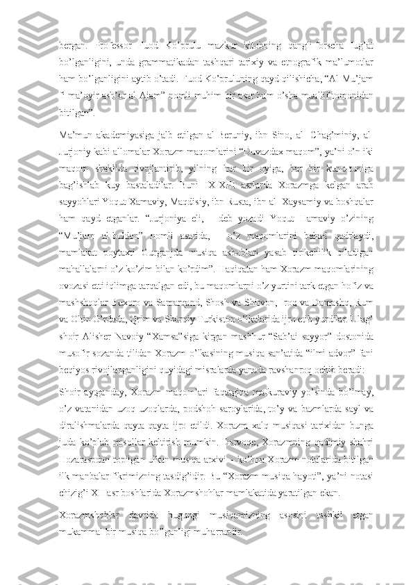 bergan.   Professor   Fuod   Ko’prulu   mazkur   kitobning   qangli-forscha   lug’at
bo’lganligini,   unda   grammatikadan   tashqari   tarixiy   va   etnografik   ma’lumotlar
ham bo’lganligini aytib o’tadi. Fuod Ko’pruluning qayd qilishicha, “Al-Mu’jam
fi ma’oyir ash’or al-Ajam” nomli muhim bir asar ham o’sha muallif tomonidan
bitilgan”.
Ma’mun   akademiyasiga   jalb   etilgan   al-Beruniy,   ibn   Sino,   al-   Chag’miniy,   al-
Jurjoniy kabi allomalar Xorazm maqomlarini “Duvazdax maqom”, ya’ni o’n iki
maqom   shaklida   rivojlantirib,   yilning   har   bir   oyiga,   har   bir   kunu-tuniga
bag’ishlab   kuy   bastaladilar.   Buni   IX-XIII   asrlarda   Xorazmga   kelgan   arab
sayyohlari Yoqut Xamaviy, Maqdisiy, ibn Rusta, ibn al- Xaysamiy va boshqalar
ham   qayd   etganlar.   “Jurjoniya   eli,   -   deb   yozadi   Yoqut   Hamaviy   o’zining
“Mu’jam   al-buldon”   nomli   asarida,   -   o’z   maqomlarini   behad   qadrlaydi,
mamlakat   poytaxti   Gurganjda   musiqa   asboblari   yasab   tirikchilik   qiladigan
mahallalarni o’z ko’zim bilan ko’rdim”. Haqiqatan ham Xorazm maqomlarining
ovozasi etti iqlimga tarqalgan edi, bu maqomlarni o’z yurtini tark etgan hofiz va
mashshoqlar Buxoro va Samarqand, Shosh va Shirvon, Iroq va Damashq, Rum
va Oltin O’rdada, Qrim va Sharqiy Turkiston o’lkalarida ijro etib yurdilar. Ulug’
shoir   Alisher   Navoiy   “Xamsa”siga   kirgan   mashhur   “Sab’ai   sayyor”   dostonida
musofir sozanda tilidan Xorazm o’lkasining musiqa san’atida “ilmi advor” fani
beqiyos rivojlanganligini quyidagi misralarda yanada ravshanroq ochib beradi:
Shoir   aytganday,   Xorazm   maqomlari   faqatgina   mafkuraviy   yo’sinda   bo’lmay,
o’z   vatanidan   uzoq-uzoqlarda,   podshoh   saroylarida,   to’y   va   bazmlarda   sayl   va
diralishmalarda   qayta-qayta   ijro   etildi.   Xorazm   xalq   musiqasi   tarixidan   bunga
juda   ko’plab   misollar   keltirish   mumkin.   Darvoqe,   Xorazmning   qadimiy   shahri
Hozaraspdan topilgan ulkan musiqa arxivi – ko’hna Xorazm notalarida bitilgan
ilk manbalar fikrimizning tasdig’idir. Bu “Xorazm musiqa hayoti”, ya’ni notasi
chizig’i XII asr boshlarida Xorazmshohlar mamlakatida yaratilgan ekan.
Xorazmshohlar   davrida   bugungi   musiqamizning   asosini   tashkil   etgan
mukammal bir musiqa bo’lganligi muharrardir. 