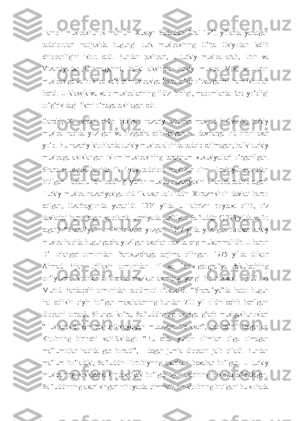 Taniqli   musiqashunos   marhum   Xusayn   Sadaddin   Oral   1940   yillarda   yaratgan
tadqiqotlari   natijasida   bugungi   turk   musiqasining   O’rta   Osiyodan   kelib
chiqqanligini   isbot   etdi.   Bundan   tashqari,   u   turkiy   musiqa   arab,   Eron   va
Vizantiyadan   olinmaganini,   balki   aksincha   turkiy   musiqa   Misr   va   Eron
musiqasiga va boshqa xalqlar musiqasiga katta ta’sir o’tkazganini ham isbotlab
berdi. U klassik  va xalq musiqalarining ildizi birligi, maqomlarda farq yo’qligi
to’g’risidagi fikrni o’rtaga tashlagan edi.
Garchi,   XI   asrdan   oldin   bitilgan   nazariy   kitoblar   mavjud   bo’lsa-da,   turkiy
musiqa   haqida   yozilgan   va   bizgacha   etib   kelgan   bu   davrlarga   oid   biron   asar
yo’q. Bu nazariy kitoblarda turkiy musiqa alohida tadqiq etilmagan, balki turkiy
musiqaga   asoslangan   islom   musiqasining   tarannum   xususiyatlari   o’rganilgan.
Sharq   musiqasi   haqida   ilk   ilmiy   tadqiqot   mashhur   olim   Forobiy   tomonidan
bitilgan. Faqat u ham qadimgi yunon musiqa nazariyasini Sharqqa tadbiq etgan.
Turkiy   musiqa   nazariyasiga   oid   ilk   asar   Jaloliddin   Xorazmshoh   davlati   barpo
etilgan,   Ozarbayjonda   yaratildi.   1224   yilda   u   Tabrizni   poytaxt   qilib,   o’z
davlatini barpo etgan vaqtlarda Urmiyada tug’ilgan Safiuddin (1293 yilda vafot
etgan). “Sharafiya” nomli  bir  kitob yozgan.  1247 yilda yozilgan bu asar  turkiy
musiqa haqida bugungacha yozilgan asarlar orasida eng mukammalidir. U baron
D’   Erlanger   tomonidan   frantsuzchaga   tarjima   qilingan.   1975   yilda   doktor
Ahmad   Bijan   Erjilasin   tomonidan   Til   va   Tarix-geografiya   fakultetining
qo’lyozma   kitoblar   bo’limida   mazkur   asarning   yangi   bir   nusxasi   topildi   va
Murod   Bardaqchi   tomonidan   taqdimoti   o’tkazildi.   “Sharafiya”da   hatto   bugun
hal   etilishi   qiyin   bo’lgan   masalalarning   bundan   700   yil   oldin   echib   berilgani
diqqatni   tortadi.   Shunga   ko’ra,   Safiuddinning   asariga   g’arb   musiqashunoslari
“Tushunishi   ham   tushunilmaydigan   muazzam   bir   asar”,   deb   ta’rif   berganlar.
Kitobning   birinchi   sahifasidagi:   “Bu   erda   yunon   olimlari   tilga   olmagan
ma’lumotlar   haqida   gap   boradi”,   -   degan   jumla   diqqatni   jalb   qiladi.   Bundan
ma’lum   bo’ladiki,   Safiuddin   Forobiyning   asaridan   bexabar   bo’lgan.   U   turkiy
musiqaning boshqacha bir texnikasi bo’lganligini asarining boshida ta’kidlagan.
Safiuddinning asari singari nihoyatda qimmatli bir kitobning bitilgani bu sohada 