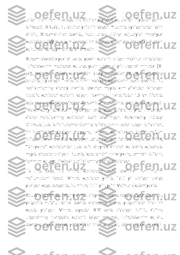 undan   oldin   ham   musiqaga   oid   kitoblar   yozilgani   va   ulardan   foydalanilganini
ko’rsatadi.   Afsuski,  bu  kitoblar   yo’qolib  ketgan.  Yuqorida  aytilganlardan  kelib
chiqib,   Xorazmshohlar   davrida,   hatto   undan   oldingi   saljuqiylar   imperiyasi
vaqtlarida turkiy musiqa mukammal bir darajaga ko’tarilgan deb aytish mumkin
va bu hech kanday mubolag’ali emasdir.
Xorazm   ekspeditsiyasi   er   ustida   yaxshi   saqlanib   qolgan   mashhur   obidalardan
To’rabekxonim   maqbarasi   va   unga   yaqin   turgan   ajoyib   Urganch   minorasi   (XI
asr),   hashamatli   Takish   va   Faxriddin   Roziy   maqbaralari   (XII-XIII   asrlar)ning
janubida joylashgan Toshqal’a nomli istehkom  xarobalarini qazib tekshirdi. Bu
istehkomlarning   sharqiy   qismida   devorlari   mayda   xom   g’ishtdan   ishlangan
Oqqal’a   xarobalari   saqlanib   kelgan.   Taxminan,   Toshqal’adan   1,5   km   G’arbda
katta paxsa devor bilan o’ralgan Xorazmbog’ nomli obida kishi diqqatini tortadi.
“Karvonsaroy   darvozasi”   joylashgan   erda   katta   ko’cha   bo’yida   o’rnashgan
shahar   mahallasining   xarobalari   qazib   tekshirilgan.   Karvonsaroy   oldidagi
Chorsuda   juda   ko’p   hunarmandlarning   ko’cha   tomon   qarab   turgan   do’konlari,
bir   burchakda   joylashgan   choyxona,   oshxona   va   baliqxona   borligi   ma’lum
bo’lgan. Oshxona oldida katta qozon uchun qazilgan o’choqlarning izlari bo’lib,
“Choyxona”   xarobalaridan   juda   ko’p   choynak   siniqlari   va   kichik   xaltachada
mayda  chaqalar  topilgan.  Bu  erda  katta  tandirli   nonvoyxona, temirchi  do’koni,
hammom va unga o’xshash qurilishlarning borligi aniqlangan.
Ilk   o’rta   asrga   oid   minora   xarobalarini   qazib   tekshirish   ham   muhim
ma’lumotlarni   beradi.   Minora   xarobalari   yonida   1900   yil   topilgan   toshga
yozilgan xatga qaraganda, bu minora 1011 yili, ya’ni Ma’mun akademiyasida
Abu Ali ibn Sino va Beruniy xizmat qilayotgan davrda paydo bo’lgan. Lekin, bu
yodgorlik   mo’g’ul   istilosi   davrida   shaharning   boshqa   yodgorliklari   bilan   bir
vaqtda   yiqilgan.   Minora   qaytadan   XIV   asrda   tiklangan   bo’lib,   Ko’hna
Urganchning   hozirgacha   saqlanib   kelgan   minorasi,   To’rabekxonim   va   shu
davrda   qurilgan   boshqa   yodgorliklar   bilan   tengdosh,   deb   hisoblash   mumkin. 