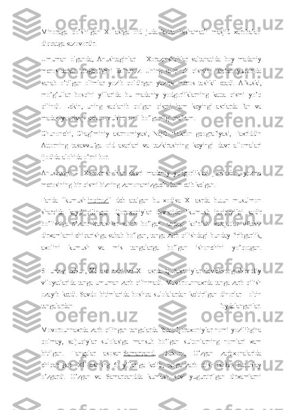 Minoraga   qo’shilgan   XI   asrga   oid   juda   katta   hashamatli   masjid   xarobalari
diqqatga sazovordir.
Umuman   olganda,   Anushtaginlar   –   Xorazmshohlar   saltanatida   boy   madaniy
meros   tarkib   topganligini   ko’ramiz.   Uning   salmoqli   qismini   ismlari   yuqorida
sanab   o’tilgan   olimlar   yozib   qoldirgan   yozma   meros   tashkil   etadi.   Afsuski,
mo’g’ullar   bosqini   yillarida   bu   madaniy   yodgorliklarning   katta   qismi   yo’q
qilindi.   Lekin,   uning   saqlanib   qolgan   qismi   ham   keyingi   asrlarda   fan   va
madaniyat rivoji uchun muhim omil bo’lganligi ma’lum.
Chunonchi,   Chag’miniy   astrnomiyasi,   Najib   Bakron   geografiyasi,   Faxriddin
Attorning   tasavvufga   oid   asarlari   va   tazkirasining   keyingi   davr   allomalari
ijodida alohida o’rni bor.
Anushtagin   –   Xorazmshohlar   davri   madaniy   yodgorliklari   jumladan,   yozma
merosining bir qismi bizning zamonamizgacha ham etib kelgan.
Fanda   "kumush   inqirozi "   deb   atalgan   bu   xodisa   XI   asrda   butun   musulmon
sharqida   kayd   qilingan.   Qoraxoniylar   davlatida   "ku mush   inqirozi"ni   sodir
bo’lishiga   o’zaro   kurashlar   sabab   bo’lgan.   undagi   ko’plab   xarajatlar   sifatsiz
dirxamlarni chiqarishga sabab bo’lgan, tanga zarb qilishdagi bunday firibgarlik,
axolini   kumush   va   mis   tangalarga   bo’lgan   ishonchini   yo’qotgan.
SHuning   uchun,   X1   asr   oxiri   va   XII   asrda   Qoraxoniylar   davlatining   shimoliy
viloyatlarida tanga  umuman zarb qilinmadi. Movorounnaxrda tanga  zarb qilish
ozayib   ketdi.   Savdo   bitimlarida   boshqa   sulolalardan   keltirilgan   dinorlar   -   oltin
tangalardan   foydalanganlar.
Movorounnaxrda zarb qilingan tangalarda faqat  Qoraxoniy lar  nomi  yozilibgina
qolmay,   saljuqiylar   sulolasiga   mansub   bo’lgan   sultonlarning   nomlari   xam
bitilgan.   Tangalar   asosan   Samarqand ,   Buxoro,   O’zgan   zarbxonalarida
chiqarilgan.   XII   asrning   60-yillariga   kelib,   tanga   zarb   etish   ishlari   butunlay
o’zgardi.   O’zgan   va   Samarqandda   kumush   suvi   yugurtirilgan   dirxamlarni 