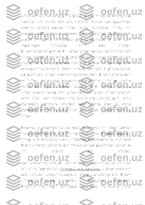 ko’plab zarb kila boshlashiga yo’l qo’yiladi. By bilan bir qatorda Samarqand va
Buxoroda   oltin   dinorlar   zarb   etila   boshlandi.   Kumush   suvi   yugurtirilgan
dirxamlar   kundalik   savdoga   bo’lgan   talabni   kondiradigan   bo’lsa,   oltin
tangalardan savdo bitimida xalqaro savdoda xam foydalanilgan.Xaqiqiy kumush
tangalar   bo’lmaganligi   oltin   tangalar.   yirik   pul   xisoblanganligi   uchun   ularni
mayda-mayda   bo’laklarga   bo’lib   savdo   qilishgan.
XII asrning ikkinchi yarmi va XIII asrdagi Qoraxoniylar sulolasi tomonidan zarb
qilingan tangalar, X asr oxiri va XI asrda zarb kidingan tangalardan tubdan farq
qiladi.Birinchidan  bu  tangalar   vaqt   o’tishi   bilan   yiriklashib   borgan.  Agar  X-XI
asr tangalarining diametri 2 - 2,5 sm. bo’lsa.XII asrning 60-70 yillarida kumush
suvi yuritib zarb qilingan dirxamlarning diametri Zsm.. XI asr boshlarida esa 4
sm.   bo’lgan.   Tan galardagi   yozuvlarning   joylashtirilishi,   o’rni   va   ularning
ma`nosi   xam   o’zgardi.O’zbekiston   xududida   XI-XII   asrlarda   muomalada
bo’lgan   tan galarni   asosiy   qismi   Qoraxoniylar   davrida   zarb   qilingan   tanga larni
tashkil   qiladi.   Lekin   O’zbekistonning   ba`zi   janubiy   tumanlari,   ya`ni   Termiz
g’aznaviylar,   keyinchalik   Temuriylar   davlati   tarkibiga   kirgan.   bu   erlarda
g’aznaviylar   va   Temuriylar   tomoni dan   zarb   qilingan   tangalar   muomalada
bo’lgan.
Xorazmda   anushteginiylar   sulolasi   vakili   Muxammad   ibn   Tekesh   davridan
muntazam   ravishda   tangalar   zarb   qilingan.   Sulton   faqat   Xorazmda   tanga   zarb
qilmay,   balki   Samarqand,   Buxoro,   O’zgan   va   Marv   shaxarlarida,   shuningdek
Movorounnaxrdan   tashqarida   xam   mis   kumush   suvi   yugurtirilgan   kumush   va
oltin   tangalar   zarb   qildirgan.
Jaxon  tarixidan  ma`lumki,  XIII  asr   boshlarida  Turkiston  mo’g’ullar   tomonidan
istilo qilindi. keyinchalik bu   imperiya aloxida davlatlarga , uluslarga parchalanib
ketdi.   Jumladan   Tur kiston   bu   davrda   CHig’atoy   ulusi   tarkibiga   kirdi.   Xorazm
Jo’jilarga.   Janubiy   Turkiston   Xulagularga   bo’yinsundi.
Mo’g’ullar   O’rta   Osiyoni   zabt   etgach.   uzaro   savdo   muomalasida   oldingi 