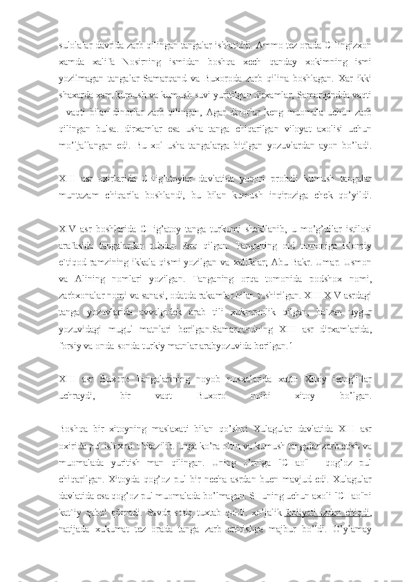 sulolalar davrida zarb qilingan tangalar ishlatiddi. Ammo tez orada CHingizxon
xamda   xalifa   Nosirning   ismidan   boshqa   xech   qanday   xokimning   ismi
yozilmagan   tangalar   Samarqand   va   Buxoroda   zarb   qilina   boshlagan.   Xar   ikki
shaxarda xam kumush va kumush suvi yuritilgan dirxamlar, Samarqandda vaqti
-   vaqti   bilan   dinorlar   zarb   qilingan,   Agar   dinorlar   keng   muomala   uchun   zarb
qilingan   bulsa.   dirxamlar   esa   usha   tanga   chiqarilgan   viloyat   axolisi   uchun
mo’ljallangan   edi.   Bu   xol   usha   tangalarga   bitilgan   yozuvlardan   ayon   bo’ladi.
XIII   asr   oxirlarida   CHig’atoylar   davlatida   yuqori   probali   kumush   tangalar
muntazam   chiqarila   boshlandi,   bu   bilan   kumush   inqiroziga   chek   qo’yildi.
XIV   asr   boshlarida   CHig’atoy   tanga   turkumi   shakllanib,   u   mo’g’ullar   istilosi
arafasida   tangalardan   tubdan   farq   qilgan.   Tanganing   old   tomoniga   islomiy
e`tiqod ramzining ikkala qismi  yozilgan  va xalifalar;  Abu Bakr. Umar. Usmon
va   Alining   nomlari   yozilgan.   Tanganing   orqa   tomonida   podshox   nomi,
zarbxonalar nomi va sanasi, odatda rakamlar bilan tushirilgan. XIII-XIV asrdagi
tanga   yozuvlarida   avvalgidek   arab   tili   xukmronlik   qilgan,   ba`zan   uygur
yozuvidagi   mugul   matnlari   berilgan.Samarqandning   XIII   asr   dirxamlarida,
forsiy va onda-sonda turkiy matnlar arabyozuvida berilgan.1
XIII   asr   Buxoro   Tangalarining   noyob   nusxalarida   xatto   Xitoy   ierogliflar
uchraydi,   bir   vaqt   Buxoro   noibi   xitoy   bo’lgan.
Boshqa   bir   xitoyning   maslaxati   bilan   qo’shni   Xulagular   davlatida   XIII   asr
oxirida pul isloxoti o’tkazilib. unga ko’ra oltin va kumush tangalar zarb etish va
muomalada   yuritish   man   qilingan.   Uning   o’rniga   "CHao"   -   qog’oz   pul
chiqarilgan.   Xitoyda   qog’oz   pul   bir   necha   asrdan   buen   mavjud   edi.   Xulagular
davlatida esa qog’oz pul muomalada bo’lmagan. SHuning uchun axoli "CHao"ni
kat`iy   qabul   qilmadi.   Savdo-sotiq   tuxtab   qoldi.   xo’jalik   faoliyati   izdan   chiqdi ,
natijada   xukumat   tez   orada   tanga   zarb   ettirishga   majbur   bo’ldi.   O’ylamay 