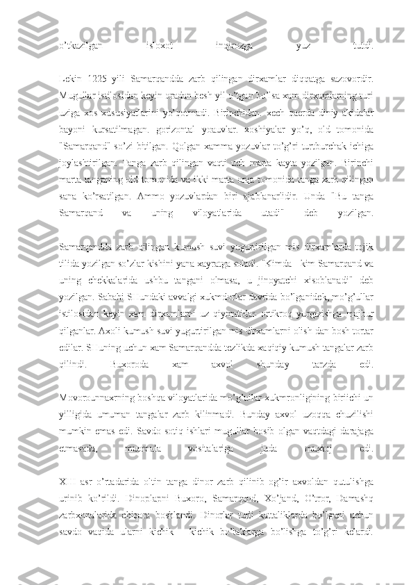 o’tkazilgan   isloxot   inqirozga   yuz   tutdi.
Lekin   1225   yili   Samarqandda   zarb   qilingan   dirxamlar   diqqatga   sazovordir.
Mugullar istilosidan keyin oradan besh yil o’tgan bo’lsa xam dirxamlarning turi
uziga   xos   xususiyatlarini   yo’qotmadi.   Birinchidan.   xech   qaerda   diniy   akidalar
bayoni   kursatilmagan.   gorizontal   yoauvlar.   xoshiyalar   yo’q,   old   tomonida
"Samarqand" so’zi  bitilgan. Qolgan  xamma  yozuvlar  to’g’ri  turtburchak  ichiga
joylashtirilgan.   Tanga   zarb   qilingan   vaqti   uch   marta   kayta   yozilgan.   Birinchi
marta tanganing old tomonida va ikki marta orqa tomonida tanga zarb qilingan
sana   ko’rsatilgan.   Ammo   yozuvlardan   biri   ajablanarlidir.   Unda   "Bu   tanga
Samarqand   va   uning   viloyatlarida   utadi"   deb   yozilgan.
Samarqandda   zarb   qilingan   kumush   suvi   yugurtirilgan   mis   dirxamlarda   tojik
tilida yozilgan so’zlar kishini yana xayratga soladi. "Kimda - kim Samarqand va
uning   chekkalarida   ushbu   tangani   olmasa,   u   jinoyatchi   xisoblanadi"   deb
yozilgan. Sababi SHundaki avvalgi xukmdorlar davrida bo’lganidek, mo’g’ullar
istilosidan   keyin   xam   dirxamlarni   uz   qiymatidan   ortikroq   yurgizishga   majbur
qilganlar. Axoli   kumush suvi yugurtirilgan mis dirxamlarni olish dan bosh tortar
edilar. SHuning uchun xam Samarqandda tezlikda xaqiqiy kumush tangalar zarb
qilindi.   Buxoroda   xam   axvol   shunday   tarzda   edi.
Movorounnaxrning boshqa viloyatlarida mo’g’ullar xukmronligining biriichi un
yilligida   umuman   tangalar   zarb   kilinmadi.   Bunday   axvol   uzoqqa   chuzilishi
mumkin   emas   edi.   Savdo-sotiq   ishlari   mugullar   bosib   olgan   vaqtdagi   darajaga
etmasada,   muomala   vositalariga   juda   muxtoj   edi.
XIII   asr   o’rtadarida   oltin   tanga   dinor   zarb   qilinib   og’ir   axvoldan   qutulishga
urinib   ko’rildi.   Dinoplapni   Buxoro,   Samarqand,   Xo’jand,   O’tror,   Damashq
zarbxonalarida   chiqara   boshlandi.   Dinorlar   turli   kattaliklarda   bo’lgani   uchun
savdo   vaqida   ularni   kichik   -   kichik   bo’laklarga   bo’lishga   to’g’ri   kelardi. 