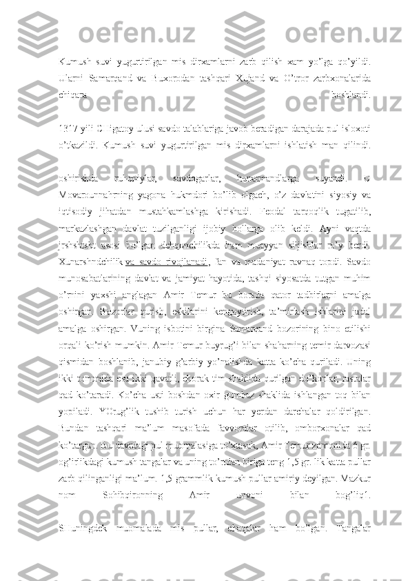 Kumush   suvi   yugurtirilgan   mis   dirxamlarni   zarb   qilish   xam   yo’lga   qo’yildi.
Ularni   Samarqand   va   Buxorodan   tashqari   Xujand   va   O’tror   zarbxonalarida
chiqara   boshlandi.
1317 yili CHigatoy ulusi savdo talablariga javob beradigan darajada pul isloxoti
o’tkazildi.   Kumush   suvi   yugurtirilgan   mis   dirxamlarni   ishlatish   man   qilindi.
oshirishda   ruhoniylar,   savdogarlar,   hunarmandlarga   suyandi.   U
Movarounnahrning   yagona   hukmdori   bo’lib   olgach,   o’z   davlatini   siyosiy   va
iqtisodiy   jihatdan   mustahkamlashga   kirishadi.   Feodal   tarqoqlik   tugatilib,
markazlashgan   davlat   tuzilganligi   ijobiy   hollarga   olib   keldi.   Ayni   vaqtda
jrshshtsht   asosi   bo’lgan   dehqonchilikda   ham   muayyan   siljishlar   ro’y   berdi.
Xunarshndchilik   va   savdo   rivojlanadi ,   fan   va   madaniyat   ravnaq   topdi.   Savdo
munosabatlarining   davlat   va   jamiyat   hayotida,   tashqi   siyosatda   tutgan   muhim
o’rnini   yaxshi   anglagan   Amir   Temur   bu   borada   qator   tadbirlarni   amalga
oshirgan.   Bozorlar   qurish,   eskilarini   kengaytirish,   ta’mirlash   ishlarini   jadal
amalga   oshirgan.   Vuning   isbotini   birgina   Samarqand   bozorining   bino   etilishi
orqali  ko’rish mumkin. Amir  Temur  buyrug’i  bilan shaharning temir  darvozasi
qismidan   boshlanib,   janubiy   g’arbiy   yo’nalishda   katta   ko’cha   quriladi.   Uning
ikki tomonida esa ikki  qavatli, chorak tim shaklida qurilgan do’konlar, rastalar
qad   ko’taradi.   Ko’cha   usti   boshdan   oxir   gumbaz   shaklida   ishlangan   toq   bilan
yopiladi.   YOrug’lik   tushib   turish   uchun   har   yerdan   darchalar   qoldirilgan.
Bundan   tashqari   ma’lum   masofada   favvoralar   otilib,   omborxonalar   qad
ko’targan. Bu davrdagi pul muomalasiga to’xtasak, Amir Temur zamonida 6 gr.
og’irlikdagi kumush tangalar va uning to’rtdan biriga teng 1,5 gr. lik katta pullar
zarb qilinganligi ma’lum. 1,5 grammlik kumush pullar amiriy deyilgan. Mazkur
nom   Sohibqironning   Amir   unvoni   bilan   bog’liq1.
SHuningdek   muomalada   mis   pullar,   chaqalar   ham   bo’lgan.   Tangalar 