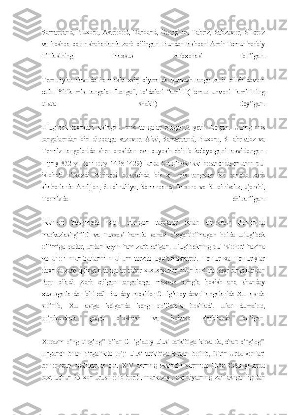 Samarqand,   Buxoro,   Astrobod,   Darband,   Damg’on,   Tabriz,   Sabzavor,   SHeroz
va boshqa qator shaharlarda zarb qilingan. Bundan tashqari Amir Temur harbiy
o’rdasining   maxsus   zarbxonasi   bo’lgan.
Temuriylar   davrida   ham   ikki   xshj   qiymatda   qumush   tanga   zarb   qilish   davom
etdi.   Yirik   mis   tangalar   "tanga",   to’dalari   “amiri"(Temur   unvoni   "amir"ning
qisqa   shakli)   deyilgan.
Ulug’bek   davridan   ko’pgina   mis   tangalar   bizgacha   yetib   kelgan.   Uning   mis
tangalarndan   biri   diqqatga   sazovor.   Aksi,   Samarqand,   Buxoro,   SHahrisabz   va
Termiz   tangalarida   sher   orasidan   esa   quyosh   chiqib   kelayotgani   tasvirlangan.
Hijriy   832   yil   (milodiy   1428-1429)   larda   Ulug’bek   ikki   bosqichda   muqim   pul
islohoti   o’tkazdi.   Birinchi   bosqichda   bir   xil   mis   tangalar   bir   qancha   zarb
shaharlarda   Andijon,   SHohruhiya,   Samarqand,   Buxoro   va   SHahrisabz,   Qarshi,
Termizda   chiqarilgan.
Ikkinchi   bosqichda   isloh   qilingan   tangalar   ishab   chiqarish   Buxoroda
markazlashgirildi   va   nusxasi   hamda   sanasi   o’zgartirilmagan   holda   Ulug’bek
o’limiga qadar, undan keyin ham zarb etilgan. Ulug’bekning pul islohoti hazina
va   aholi   manfaatlarini   ma’lum   tarzda   uyg’unlashtirdi.   Temur   va   Temuriylar
davrida zarb qilingan tangalar qator xususiyatlar bilan boshqa davr tangalaridan
farq   qiladi.   Zarb   etilgan   tangalarga   maxsus   tamg’a   bosish   ana   shunday
xususgatlardan biri edi. Bunday naqshlar CHig’atoy davri tangalarida XIII asrda
solinib,   XU   asrga   kelganda   keng   qo’llanila   boshladi.   Ular   dumaloq,
to’rtburchak,   gulga   o’xshash   va   hokazo   shakllarda   bo’lgan.
Xorazm  o’ng qirg’og’i  bilan CHig’atoy ulusi  tarkibiga kirsa-da, chap qirg’og’i
Urganch  bilan  birgalikda  Jo’ji  ulusi  tarkibiga kirgan  bo’lib, Oltin  Urda  xonlari
tomonidan   boshqarilar   edi.   XIV   asrning   ikkinchi   yarmida   1360-1380   yillarda
taxt uchun 25 xon urush olib bordi, markaziy hokimiyatning zaiflashganligidan 