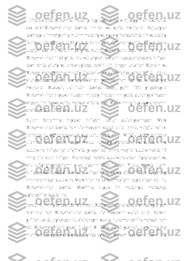 O’rta   asrlarda   Xorazmda   madaniy   hayot   va   uning   xorij   sayyohlari   asarlarida
aks   etishiXorazmshohlar   davrida   ilm-fan   va   san’at   rivojlandi.   Saljuqiylar
davridayoq imperiyaning muhim madaniy va siyosiy markazlarida ilm va adabiy
faoliyat jonlangan edi.1153 yilda sodir bo’lgan o’g’uzlar isyoni bu sohada biroz
turg’unlikka   olib   keldi.   1157   yilda   Sulton   Sanjar   vafot   etganlaridan   so’ng   to
Xorazmshohlar  1197 yilda Iroq saljuqiylari davlatini tugatgunlarigacha bo’lgan
davr   ichida   g’uriy   va   qoraxitoylarga   qarshi   olib   borgan   urushlari   Xuroson   va
Xorazm shaharlarining moddiy jihatdan zarar ko’rishlariga sabab bo’ldi. Biroq,
shunga   qaramay,   XII   asrning   ikkinchi   yarmida   ham   ilm-fan   va   adabiyot
rivojlandi.   Xususan,   Jaloliddin   davriga   qadar,   ya’ni   1220   yilgachayoq
Xorazmshohlar  poytaxti   Gurganj  moddiy jihatdan  nihoyatda  gullab-yashnagani
singari, ilm-fan va san’at markazi sifatida ham Xurosonning buyuk shaharlarini
ancha ortda qoldirib ketdi.
Sulton   Sanjarning   poytaxti   bo’lgani   uchun   gullab-yashnagan   Marv
Xorazmshohlar   davrida  ham   o’z   mavqeini   saqlab  qoldi.  Biroq,  mo’g’ul  istilosi
oqibatida bu shahar tanazzulga yuz tutib, orqada qoldi. Mo’g’ul istilosidan biroz
oldin   bu   erdan   chiqib   ketgan   Yoqut   Hamaviy   shaharda   o’sha   vaqtda   o’nta
kutubxona   bo’lganligi   to’g’risida   yozgan   edi.   Jome   masjidi   kutubxonasida   12
ming   jild   kitob   bo’lgan.   Shahardagi   barcha   kutubxonalardan   foydalangani   va
shu   tufayligina   asarlarini   yoza   olganini   e’tirof   etgan.   Yoqut   Marvda   lozim
bo’lgan   asar   nusxalari   ham   ko’p   bo’lganligini,   asosiy   e’tibori   bilan   dunyoning
biror shahridagi kutubxona Marv bilan bellasha olmasligini qayd qilgan edi. Bu
Xorazmshohlar   davrida   Mavrning   buyuk   bir   madaniyat   markaziga
aylanganligidan dalolat
beradi. Somoniylar davridan e’tiboran, Xurosonning eng katta shahriga aylangan
Nishopur   ham   Xorazmshohlar   davrida   o’z   mavqesini   saqlab   qoldi.   Karvon
yo’llari ustida joylashgan bu shahar ayni vaqtda hunarmandchilik markazi ham
edi. Xorazmshohlar poytaxti Gurganj XII asrda gullab-yashnab, dunyoning eng
muhim   madaniyat   markazlaridan   biriga   aylandi.   Xorazm   hukmdori   Otsiz   1142 