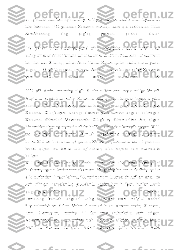 qo’ng’irotlar qabnlasining mahalliy "so’fiylar" sulolasi ustalik bilan foydalandi.
Ular   taxminan   1360   yillardan   Xorazmni   mustaqil   idora   qila   boshladilar.   Hatto
Zarafshonning   o’ng   qirg’oq   yerlarini   qo’shib   oldilar.
1372   yshsh   Temur   Xorazmga   yurish   qilib   o’ziga   tobe   qiladi.   CHunki   YUsuf
So’fiy bir safar Amir Temurni tan olsa, bir safar Oltin O’rda xoni To’xtamishni
tan   olar   edi.   SHuning   uchun   Amir   Temur   Xorazmga   bir   necha   marta   yurish
qilgan,   1388   yil   Urganchni   egallaydi.   Amir   Temur   vafotidan   so’ng   Xorazmda
yana   Oltin   O’rda   xonlari   xukmronlik   qildi.
1412   yili   Amir   Temurning   o’g’li   SHohruh   Xorazmni   qayta   qo’lga   kiritadi.
Mug’ullar   istibdodidan   so’ng   Xorazmda   zarb   qilingan   tangalar   bizgacha   yetib
kelmagan.   Temur   hukmronligi   davrida   kichik   oltin   tangalar   ham   zarb   etilgan.
Xorazmda   CHig’atoylar   dinoriga   o’xshash   yirik   kumush   tangalar   bo’lmagan.
Xorazmni   dirhamlari   Movorounnahr   CHig’atoy   dirhamlaridan   farq   qilgan.
Birinchidan ularning qiymati turlicha bo’lib u asta-sekin kamayib borgan. XI11
asr   oxirlariga   kelib   hamma   kumush   tangalarning   og’irligi   2,3   gramm
bo’lsa,X1U asr boshlarida 1,9 gramm, XV asrning boshlarida esa 1,1 grammni
tashkil   qilgan.   Bu   davrda   turli   og’irlikdagi   oltin   tangalar   ham   muomalada
bo’lgan.
XIII   asrga   doir   Xorazmning   birinchi   dirhamlarida   o’sha   davr   hokimiyatini
boshqarayotgan hukmdor nomi aks etgan . Tanganing bir tomonida diniy oyatlar
yoki   qur’ondan   olingan   kalima ,   ikkinchi   to-monida   tanga   chiqarilgan   sana,   joy
zarb   qilingan.   Tangalardagi   yozuvlarda   xatolar   ham   bo’lgan,   harflar   tushib
qolgan yoki  qo’shilib   ketgan.
Temurning   kumush   tangalari   uning   nomidan   soxta   mo’g’ul   xonlari
Suyurg’atmish   va   Sulton   Mahmud   nomlari   bilan   Movorounnahr,   Xuroson.,
Eron,   Ozarbayjon,   Iroqning   40   dan   ortiq   shaharlarida   zarb   etilgan.
Movarounnahr   va   Hurosonning   bosh   hukmdori   sifatida   SHohruh   Mirzo
Astrobod,   Vuxoro,   Damg’on,   Isfaxon,   Kirman,   Qum,   Nishopur,   Marv, 