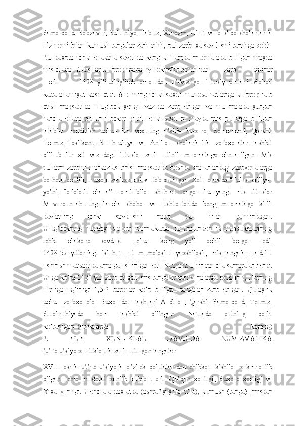 Samarqand, Sabzavor, Sultoniya, Tabriz, Xorazm, Hirot  va boshqa shaharlarda
o’z nomi bilan kumush tangalar zarb qilib, pul zarbi va savdosini tartibga soldi.
Bu   davrda   ichki   chakana   savdoda   keng   ko’lamda   muomalada   bo’lgan   mayda
mis chaqa "fulus"lar ko’proq mahalliy hokimlar tomonidan  zarb   qilinar
 edi. 1428   yili   Ulug’bek   tomonidan   o’tkazilgan   fulusiy   pullar1   islohoti
katta ahamiyat  kasb  etdi.  Aholining ichki   savdo  munosa-batlariga ko’proq jalb
etish   maqsadida   Ulug’bek   yengil   vaznda   zarb   etilgan   va   muomalada   yurgan
barcha   chaqa   pullarni   bekor   qildi.   Ichki   savdoni   mayda   mis   pullarga   bo’lgan
talabini   qondirish   uchun   bir   vaqtning   o’zida   Buxoro,   Samarqand,   Qarshi,
Termiz,   Toshkent ,   SHohruhiya   va   Andjon   shaharlarida   zarbxonalar   tashkil
qilinib   bir   xil   vazndagi   fuluslar   zarb   qilinib   muomalaga   chnqarilgan.   Mis
pullarni zarbini markazlashtirish maqsadida boshqa shaharlardagi zarbxonalarga
barham berilib, Buxoro zarbxonasi saqlab qolingan. Xalq orasida "Fulusi adliya"
ya’ni,   "adolatli   chaqa”   nomi   bilan   shuhrat   topgan   bu   yangi   mis   fuluslar
Movorounnahrning   barcha   shahar   va   qishloqlarida   keng   muomalaga   kirib
davlatning   ichki   savdosini   naqd   pul   bilan   ta’minlagan.
Ulug’bekning   bunday   islohoti   mamlakatda   hunarmandchilik   mahsulotlarining
ichki   chakana   savdosi   uchun   keng   yo’l   ochib   bergan   edi.
1428-29   yillardagi   islohot   pul   momalasini   yaxshilash,   mis   tangalar   qadrini
oshirish maqsadida amalga oshirilgan edi. Natijada u bir qancha samaralar berdi.
Unga ko’ra 1420 yili zarb etilgan mis tangalar zarbxonalarga topshirib, ularning
o’rniga   og’irligi   1,5-2   barobar   ko’p   bo’lgan   tangalar   zarb   etilgan.   Qulaylik
uchun   zarbxonalar   Buxorodan   tashqari   Andijon,   Qarshi,   Samarqand,   Termiz,
SHohruhiyada   ham   tashkil   qilingan.   Natijada   pulning   qadri
ko’tarilgan.   (ilovalarga   karang)
3.   BOB.   XONLIKLAR   DAVRIDA   NUMIZMATIKA
O’rta Osiyo xonliklarida zarb qilingan tangalar
XVIII   asrda   O’rta   Osiyoda   o’zbek   qabilalaridan   chikkan   kishilar   xukmronlik
qilgan   uchta   mustaqil   xonlik   tarkib   topdi:   Qo’qon   xonligi,   Buxoro   xonligi   va
Xiva   xonligi.   Uchchala   davlatda   (ashrafiy   yoki   tilla),   kumush   (tanga).   misdan 