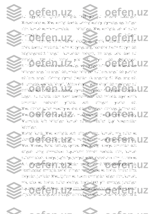 pul   tayyorlandi.   Qo’qon   xonligida   1876   yili   pul   chiqarish   tuxtatilgan.
Xorazshoxlar   va   Xiva   xonligi   davrida   uzining   xaqiqiy   qiymatiga   ega   bo’lgan
oltin. kumush va mis muomalada  ishlatilgan. Xiva   xonligida   uch   xil   pullar
muomalada   bo’lgan:
1.   "Tilla"   -   oltin   pul   bo’lib.   ikki   xil   shaklda   va   og’irlik   miqdorida   bo’lar   edi.
O’sha davr pul miqdorida 1 so’m 80 tiyinga teng, ikkinchisi 3 so’m 60 tiyin deb
belgilanganedi.2.   "Tanga"   -   kumushdan   ipshanib,   bir   tanga   usha   davr   pul
birligida   30   pul   birligi   yoki   20   tiyin   deb   belgilangan.
3.   "Pul"   -   misdan   ishlanadi.   U   pulga   va   tiyinga   bo’linar   edi.   Kumushdan
ishlangan tanga   "oq tanga" deb,   misdan ishlangan pul        "qora tanga" deb yuritilar
edi."qora   tanga"   o’zining   qiymati   jixatidan   ok   tanganiig   60   %ga   teng   edi.
SHuningdek xonlikda   "shoyi", "Abbos shoyi". "yarim shoyi"   deb nomlangan pul
birliklari   xam   ishlatilgan.   Ularning   qiymati   10   tiyindan   40   tiyingacha   o’zgarib
turgan.   Bu   pullarda   odam   rasmi   tasvirlanmasdan   arab   imlosida   qaysi   xonlik
tomonidan   nechanchi   yillarda   zarb   qilingani   yozilar   edi.
Xiva   oltinlari   pullari   maxalliy   va   chet   eldan   keltirilgan   oltinlarga   bo’linar   edi.
Xiva   oltinlari   o’zining   yaltiroqligi,   mustaxkamligi   jixatidan   ajralib   turgan.
Muomalada   ko’p   ishla tilgan   kumush   pullarni   metallari   Quyi   Novgoroddan
keltirilgan.
Xozirgi   kunda   Xiva   xonligida   zarb   qilingan   oltin,   kumush,   mis   pullar   va
ularning   qoliplari   dunyoni   ko’pgina   mamlakatlari   muzeylarida   saqlanmokda.
Mas.:   Moskva,   Sankt-Pterburg,   ayniqsa   Xiva   xonligi   Rossiya   tomonidan   eabt
etilgach   uning   qimmatbaxo   buyumlarini   birinchi   navbatda   oltin,   kumush
pullarini talash. Rossiya jug’rofiya jamiyati vakili sharqshunos   olim P.I.Perx va
A.P.   Kun   raxbarligida   ilmiy   jixatdan   tashkil   qilindi.   Vasilevskiy   yordamida
Peterburgdagi   ermitajda   tashkil   qilingan   numizmatika   va   boshqa   fondlar   O’rta
Osiyodan. jumladan Xiva, Qo’qon va Buxoro amirligidan kelgan oltin, kumush,
mis,   atlas   va   boshqa   pullar   xisobiga   boyili.   1883   yili   ermitajga   junatilgan
buyumlar   ichida   1168   ta   qadimiy   oltin-kumush   tangalar   edi .   Bundan   tashqari
o’ljalar ichida tanga zarb qiladigan qoliplar, oltin va kumushdan ishlangan. 25 ta 