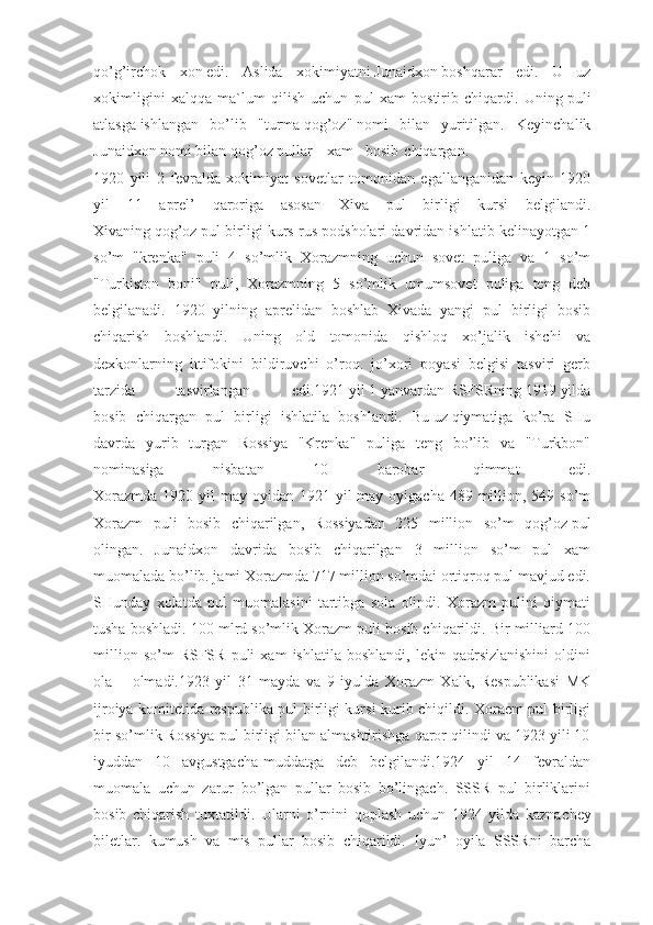 qo’g’irchok   xon   edi.   Aslida   xokimiyatni   Junaidxon   boshqarar   edi.   U   uz
xokimligini   xalqqa   ma`lum   qilish   uchun   pul   xam   bostirib   chiqardi.   Uning   puli
atlasga   ishlangan   bo’lib   "turma   qog’oz"   nomi   bilan   yuritilgan.   Keyinchalik
Junaidxon nomi bilan qog’oz pullar xam bosib chiqargan.
1920   yili   2   fevralda   xokimiyat   sovetlar   tomonidan   egallanganidan   keyin   1920
yil   11   aprel’   qaroriga   asosan   Xiva   pul   birligi   kursi   belgilandi.
Xivaning   qog’oz   pul birligi kurs rus podsholari davridan ishlatib kelinayotgan 1
so’m   "krenka"   puli   4   so’mlik   Xorazmning   uchun   sovet   puliga   va   1   so’m
"Turkiston   boni"   puli,   Xorazmning   5   so’mlik   umumsovet   puliga   teng   deb
belgilanadi.   1920   yilning   aprelidan   boshlab   Xivada   yangi   pul   birligi   bosib
chiqarish   boshlandi.   Uning   old   tomonida   qishloq   xo’jalik   ishchi   va
dexkonlarning   ittifokini   bildiruvchi   o’roq.   jo’xori   poyasi   belgisi   tasviri   gerb
tarzida  tasvirlangan  edi.1921 yil 1 yanvardan RSFSRning 1919 yilda
bosib   chiqargan   pul   birligi   ishlatila   boshlandi.   Bu   uz   qiymatiga   ko’ra   SHu
davrda   yurib   turgan   Rossiya   "Krenka"   puliga   teng   bo’lib   va   "Turkbon"
nominasiga   nisbatan   10   barobar   qimmat   edi.
Xorazmda  1920 yil  may oyidan 1921 yil  may oyigacha 489 million, 549 so’m
Xorazm   puli   bosib   chiqarilgan,   Rossiyadan   225   million   so’m   qog’oz   pul
olingan.   Junaidxon   davrida   bosib   chiqarilgan   3   million   so’m   pul   xam
muomalada bo’lib. jami Xorazmda 717 million so’mdai ortiqroq pul mavjud edi.
SHunday   xolatda   pul   muomalasini   tartibga   sola   olindi.   Xorazm   pulini   qiymati
tusha boshladi. 100 mlrd so’mlik Xorazm puli bosib chiqarildi. Bir milliard 100
million   so’m   RSFSR   puli   xam   ishlatila   boshlandi,   lekin   qadrsizlanishini   oldini
ola olmadi.1923   yil   31   mayda   va   9   iyulda   Xorazm   Xalk,   Respublikasi   MK
ijroiya komitetida respublika pul birligi kursi kurib chiqildi. Xoraem pul birligi
bir so’mlik Rossiya pul birligi bilan almashtirishga qaror qilindi va 1923 yili 10
iyuddan   10   avgustgacha-muddatga   deb   belgilandi.1924   yil   14   fevraldan
muomala   uchun   zarur   bo’lgan   pullar   bosib   bo’lingach.   SSSR   pul   birliklarini
bosib   chiqarish   tuxtatildi.   Ularni   o’rnini   qoplash   uchun   1924   yilda   kazna chey
biletlar.   kumush   va   mis   pullar   bosib   chiqarildi.   Iyun’   oyila   SSSRni   barcha 