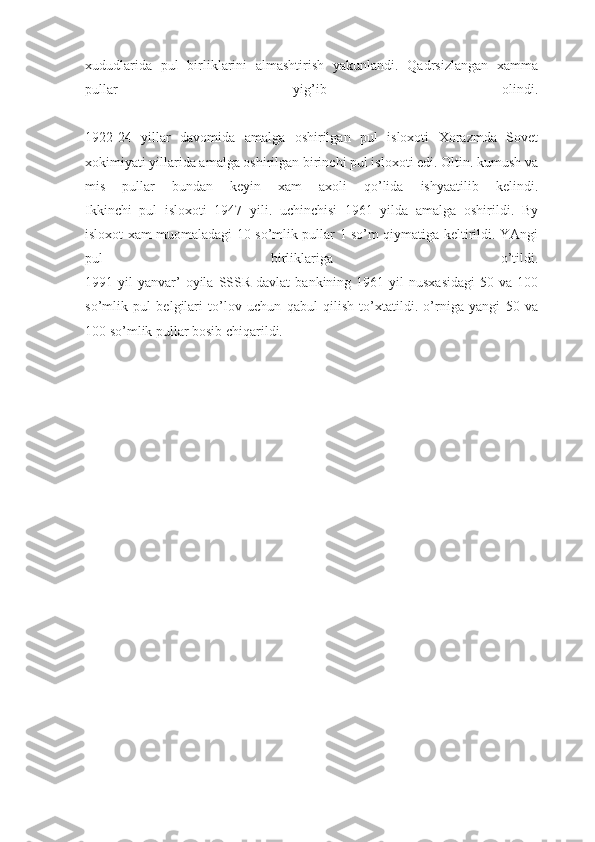 xududlarida   pul   birliklarini   almashtirish   yakunlandi.   Qadrsizlangan   xamma
pullar   yig’ib   olindi.
1922-24   yillar   davomida   amalga   oshirilgan   pul   isloxoti   Xorazmda   Sovet
xokimiyati yillarida amalga oshirilgan birinchi pul isloxoti edi. Oltin. kumush va
mis   pullar   bundan   keyin   xam   axoli   qo’lida   ishyaatilib   kelindi.
Ikkinchi   pul   isloxoti   1947   yili.   uchinchisi   1961   yilda   amalga   oshirildi.   By
isloxot xam muomaladagi 10 so’mlik pullar 1 so’m qiymatiga keltirildi. YAngi
pul   birliklariga   o’tildi.
1991  yil   yanvar’  oyila  SSSR  davlat  bankining  1961  yil  nusxasidagi  50  va  100
so’mlik   pul   belgilari   to’lov   uchun   qabul   qilish   to’xtatildi.   o’rniga   yangi   50   va
100 so’mlik pullar bosib chiqarildi. 