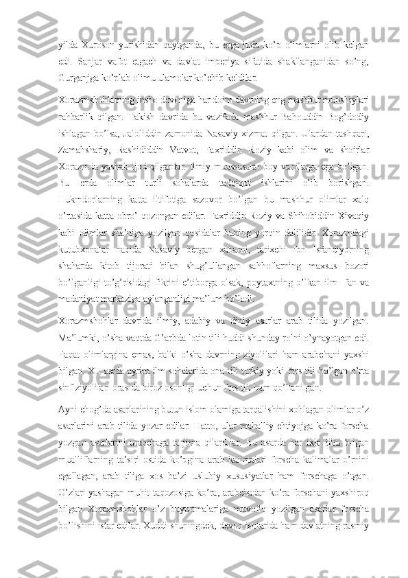 yilda   Xuroson   yurishidan   qaytganda,   bu   erga   juda   ko’p   olimlarni   olib   kelgan
edi.   Sanjar   vafot   etgach   va   davlat   imperiya   sifatida   shakllanganidan   so’ng,
Gurganjga ko’plab olimu ulamolar ko’chib keldilar.
Xorazmshohlarning insho devoniga har doim davrning eng mashhur munshiylari
rahbarlik   qilgan.   Takish   davrida   bu   vazifada   mashhur   Bahouddin   Bog’dodiy
ishlagan   bo’lsa,   Jaloliddin   zamonida   Nasaviy   xizmat   qilgan.   Ulardan   tashqari,
Zamahshariy,   Rashididdin   Vatvot,   Faxriddin   Roziy   kabi   olim   va   shoirlar
Xorazmda yashab  ijod qilganlar. Ilmiy muassasalar  boy vaqflarga ega bo’lgan.
Bu   erda   olimlar   turli   sohalarda   tadqiqot   ishlarini   olib   borishgan.
Hukmdorlarning   katta   iltifotiga   sazovor   bo’lgan   bu   mashhur   olimlar   xalq
o’rtasida katta obro’ qozongan edilar. Faxriddin Roziy va Shihobiddin Xivaqiy
kabi   olimlar   sha’niga   yozilgan   qasidalar   buning   yorqin   dalilidir.   Xorazmdagi
kutubxonalar   haqida   Nasaviy   bergan   xabarni,   tarixchi   Ibn   Isfandiyorning
shaharda   kitob   tijorati   bilan   shug’ullangan   sahhoflarning   maxsus   bozori
bo’lganligi   to’g’risidagi   fikrini   e’tiborga   olsak,   poytaxtning   o’lkan   ilm-   fan   va
madaniyat markaziga aylanganligi ma’lum bo’ladi.
Xorazmshohlar   davrida   ilmiy,   adabiy   va   diniy   asarlar   arab   tilida   yozilgan.
Ma’lumki, o’sha vaqtda G’arbda lotin tili huddi shunday rolni o’ynayotgan edi.
Faqat   olimlargina   emas,   balki   o’sha   davrning   ziyolilari   ham   arabchani   yaxshi
bilgan. XII asrda ayrim ilm sohalarida ona tili turkiy yoki fors tili bo’lgan o’rta
sinf ziyolilari orasida biroz osonligi uchun fors tili ham qo’llanilgan.
Ayni chog’da asarlarining butun islom olamiga tarqalishini xohlagan olimlar o’z
asarlarini   arab   tilida   yozar   edilar.   Hatto,   ular   mahalliy   ehtiyojga   ko’ra   forscha
yozgan   asarlarini   arabchaga   tarjima   qilardilar.   Bu   asarda   har   ikki   tilni   bilgan
mualliflarning   ta’siri   ostida   ko’pgina   arab   kalimalari   forscha   kalimalar   o’rnini
egallagan,   arab   tiliga   xos   ba’zi   uslubiy   xususiyatlar   ham   forschaga   o’tgan.
O’zlari yashagan muhit taqozosiga ko’ra, arabchadan ko’ra forschani yaxshiroq
bilgan   Xorazmshohlar   o’z   buyurtmalariga   muvofiq   yozilgan   asarlar   forscha
bo’lishini istar edilar. Xuddi shuningdek, devon ishlarida ham davlatning rasmiy 