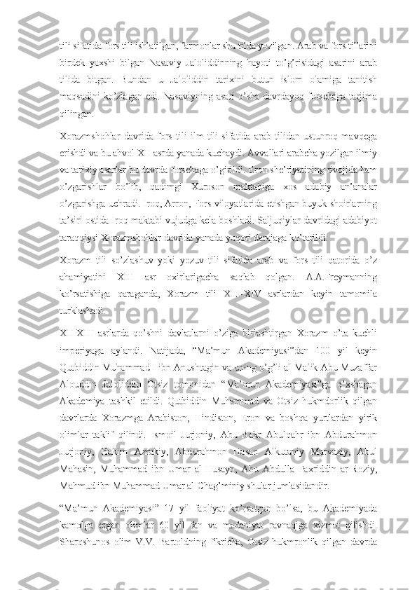 tili sifatida fors tili ishlatilgan, farmonlar shu tilda yozilgan. Arab va fors tillarini
birdek   yaxshi   bilgan   Nasaviy   Jaloliddinning   hayoti   to’g’risidagi   asarini   arab
tilida   bitgan.   Bundan   u   Jaloliddin   tarixini   butun   islom   olamiga   tanitish
maqsadini  ko’zlagan edi. Nasaviyning  asari  o’sha  davrdayoq forschaga  tarjima
qilingan.
Xorazmshohlar   davrida   fors   tili   ilm   tili   sifatida   arab   tilidan   ustunroq   mavqega
erishdi va bu ahvol XII asrda yanada kuchaydi. Avvallari arabcha yozilgan ilmiy
va tarixiy asarlar bu davrda forschaga o’girildi. Eron she’riyatining rivojida ham
o’zgarishlar   bo’lib,   qadimgi   Xuroson   maktabiga   xos   adabiy   an’analar
o’zgarishga uchradi. Iroq, Arron, Fors viloyatlarida etishgan buyuk shoirlarning
ta’siri ostida Iroq maktabi vujudga kela boshladi. Saljuqiylar davridagi adabiyot
taraqqiysi Xorazmshohlar davrida yanada yuqori darajaga ko’tarildi.
Xorazm   tili   so’zlashuv   yoki   yozuv   tili   sifatida   arab   va   fors   tili   qatorida   o’z
ahamiyatini   XIII   asr   oxirlarigacha   saqlab   qolgan.   A.A.Freymanning
ko’rsatishiga   qaraganda,   Xorazm   tili   XIII-XIV   asrlardan   keyin   tamomila
turklashadi.
XII-XIII   asrlarda   qo’shni   davlatlarni   o’ziga   birlashtirgan   Xorazm   o’ta   kuchli
imperiyaga   aylandi.   Natijada,   “Ma’mun   Akademiyasi”dan   100   yil   keyin
Qutbiddin Muhammad I ibn Anushtagin va uning o’g’li al-Malik Abu Muzaffar
Alouddin   Jaloliddin   Otsiz   tomonidan   “Ma’mun   Akademiyasi”ga   o’xshagan
Akademiya   tashkil   etildi.   Qutbiddin   Muhammad   va   Otsiz   hukmdorlik   qilgan
davrlarda   Xorazmga   Arabiston,   Hindiston,   Eron   va   boshqa   yurtlardan   yirik
olimlar   taklif   qilindi.   Ismoil   Jurjoniy,   Abu   Bakr   Abulqahr   ibn   Abdurahmon
Jurjoniy,   Hakim   Azrakiy,   Abdurahmon   Hasan   Alkutaniy   Marvaziy,   Abul
Mahasin,   Muhammad   ibn   Umar   al-Husayn,   Abu   Abdulla   Faxriddin   ar-Roziy,
Mahmud ibn Muhammad Umar al-Chag’miniy shular jumlasidandir.
“Ma’mun   Akademiyasi”   17   yil   faoliyat   ko’rsatgan   bo’lsa,   bu   Akademiyada
kamolga   etgan   olimlar   60   yil   fan   va   madaniyat   ravnaqiga   xizmat   qilishdi.
Sharqshunos   olim   V.V.   Bartoldning   fikricha,   Otsiz   hukmronlik   qilgan   davrda 