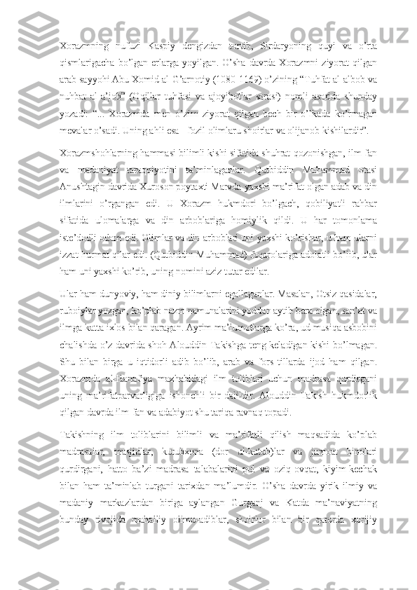 Xorazmning   nufuzi   Kaspiy   dengizdan   tortib,   Sirdaryoning   quyi   va   o’rta
qismlarigacha bo’lgan erlarga yoyilgan. O’sha  davrda Xorazmni  ziyorat  qilgan
arab sayyohi Abu Xomid al-G’arnotiy (1080-1169) o’zining “Tuhfat al-albob va
nuhbat   al-a’job”   (Oqillar   tuhfasi   va   ajoyibotlar   sarasi)   nomli   asarida   shunday
yozadi:   “...   Xorazmda   men   o’zim   ziyorat   qilgan   hech   bir   o’lkada   ko’rmagan
mevalar o’sadi. Uning ahli esa - fozil olimlaru shoirlar va olijanob kishilardir”.
Xorazmshohlarning hammasi bilimli kishi sifatida shuhrat qozonishgan, ilm-fan
va   madaniyat   taraqqiyotini   ta’minlaganlar.   Qutbiddin   Muhammad   otasi
Anushtagin davrida Xuroson poytaxti Marvda yaxshi ma’rifat olgan adab va din
ilmlarini   o’rgangan   edi.   U   Xorazm   hukmdori   bo’lgach,   qobiliyatli   rahbar
sifatida   ulomalarga   va   din   arboblariga   homiylik   qildi.   U   har   tomonlama
iste’dodli odam edi. Olimlar va din arboblari uni yaxshi ko’rishar, u ham ularni
izzat-hurmat qilar edi. (Qutbiddin Muhammad) fuqarolariga adolatli bo’lib, ular
ham uni yaxshi ko’rib, uning nomini aziz tutar edilar.
Ular ham dunyoviy, ham diniy bilimlarni egallaganlar. Masalan, Otsiz qasidalar,
ruboiylar yozgan, ko’plab nazm namunalarini yoddan aytib bera olgan, san’at va
ilmga katta ixlos bilan qaragan. Ayrim ma’lumotlarga ko’ra, ud musiqa asbobini
chalishda o’z davrida shoh Alouddin Takishga teng keladigan kishi bo’lmagan.
Shu   bilan   birga   u   iqtidorli   adib   bo’lib,   arab   va   fors   tillarda   ijod   ham   qilgan.
Xorazmda   al-Hanafiya   mazhabidagi   ilm   toliblari   uchun   madrasa   qurdirgani
uning   ma’rifatparvarligiga   ishonchli   bir   dalildir.   Alouddin   Takish   hukmdorlik
qilgan davrda ilm-fan va adabiyot shu tariqa ravnaq topadi.
Takishning   ilm   toliblarini   bilimli   va   ma’rifatli   qilish   maqsadida   ko’plab
madrasalar,   masjidlar,   kutubxona   (dor   ul-kutub)lar   va   jamoat   binolari
qurdirgani,   hatto   ba’zi   madrasa   talabalarini   pul   va   oziq-ovqat,   kiyim-kechak
bilan   ham   ta’minlab   turgani   tarixdan   ma’lumdir.   O’sha   davrda   yirik   ilmiy   va
madaniy   markazlardan   biriga   aylangan   Gurganj   va   Katda   ma’naviyatning
bunday   rivojida   mahalliy   olimu-adiblar,   shoirlar   bilan   bir   qatorda   xorijiy 