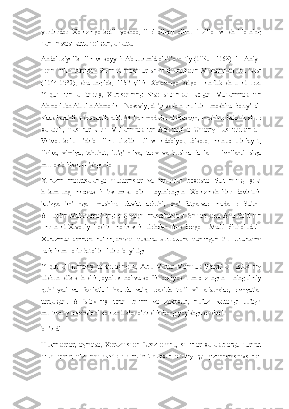 yurtlardan   Xorazmga   kelib   yashab,   ijod   qilgan   olimu   fozillar   va   shoirlarning
ham hissasi katta bo’lgan, albatta.
Andaluziyalik olim va sayyoh Abu Hamid al-G’arnotiy (1080 - 1168) Ibn Aniyn
nomi   bilan   tanilgan   shomlik   mashhur   shoir   Sharafiddin   Muhammad   ibn   Nasr
(1144-1232),   shuningdek,   1153   yilda   Xorazmga   kelgan   jandlik   shoir   al-qozi
Yoqub   ibn   al-Jandiy,   Xurosonning   Niso   shahridan   kelgan   Muhammad   ibn
Ahmad ibn Ali ibn Ahmad an-Nasaviy, al-Qassob nomi bilan mashhur Sariy’ ul-
Kaas laqabli nishopurlik adib Muhammad ibn al-Husayn, mashhur balxlik shoir
va   adib,   mashhur   kotib   Muhammad   ibn   Abdujalil   al-Umariy   Rashididdin   al-
Vatvot   kabi   o’nlab   olimu   fozillar   til   va   adabiyot,   falsafa,   mantiq   falakiyot,
fizika,   ximiya,   tabobat,   jo’g’rofiya,   tarix   va   boshqa   fanlarni   rivojlantirishga
munosib hissa qo’shganlar.
Xorazm   madrasalariga   mudarrislar   va   imomlar   bevosita   Sultonning   yoki
hokimning   maxsus   ko’rsatmasi   bilan   tayinlangan.   Xorazmshohlar   davlatida
ko’zga   ko’ringan   mashhur   davlat   arbobi,   ma’rifatparvar   mudarris   Sulton
Alouddin   Muhammadning   eng   yaqin   maslahatchisi   Shihobiddin   Abu   Sa’d   ibn
Imron   al-Xivaqiy   beshta   madrasada   fiqhdan   dars   bergan.   Mufti   Shihobiddin
Xorazmda   birinchi   bo’lib,   masjid   qoshida   kutubxona   qurdirgan.   Bu   kutubxona
juda ham nodir kitoblar bilan boyitilgan.
Yoqut   al-Hamaviy   ta’kidlashicha,   Abu   Madar   Mahmud   Sharif   al-   Isfaxoniy
tilshunoslik sohasida, ayniqsa nahvu sarfda beqiyos nom qozongan. Uning ilmiy
qobiliyati   va   fazilatlari   haqida   xalq   orasida   turli   xil   afsonalar,   rivoyatlar
tarqalgan.   Al-Isfaxoniy   teran   bilimi   va   zakovati,   nufuzi   kattaligi   tufayli
mu’taziliy mazhabini xorazmliklar o’rtasida keng yoyishga erishadi.
bo’ladi.
Hukmdorlar,   ayniqsa,   Xorazmshoh   Otsiz   olimu,   shoirlar   va   adiblarga   hurmat
bilan   qarar,   o’zi   ham   iste’dodli   ma’rifatparvar,   adabiyotga   qiziqqan   shaxs   edi. 