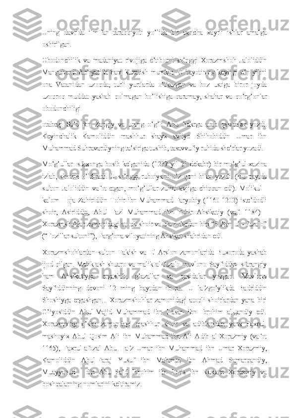 Uning   davrida   ilm-fan   taraqqiyoti   yo’lida   bir   qancha   xayrli   ishlar   amalga
oshirilgan.
Obodonchilik   va   madaniyat   rivojiga   e’tiborni   so’nggi   Xorazmshoh   Jaloliddin
Manguberdi  faoliyatida ham  kuzatish  mumkin. U hayotining keyingi  o’n yilini
ona   Vatanidan   uzoqda,   turli   yurtlarda   o’tkazgan   va   boz   ustiga   biror   joyda
uzoqroq   muddat   yashab   qolmagan   bo’lishiga   qaramay,   shahar   va   qo’rg’onlar
obodonchiligi 
otabegi   Sa’d   ibn   Zangiy   va   uning   o’g’li   Abu   Bakrga   atab   qasidalar   yozdi.
Keyinchalik   Kamoliddin   mashhur   shayx   avliyo   Shihobiddin   Umar   ibn
Muhammad Suhravardiyning ta’siriga tushib, tasavvufiy ruhida she’rlar yozadi.
Mo’g’ullar   Isfaxonga   bosib   kelganida   (1237   yil   21   dekabr)   bir   mo’g’ul   xazina
izlab,   shoirni   o’ldiradi.   U   so’nggi   ruboiysini   o’z   qoni   bilan   yozdi.   (Bu   paytda
sulton   Jaloliddin   vafot   etgan,   mo’g’ullar   zulmi   avjiga   chiqqan   edi).   Molikul   -
kalom   Hoja   Zahiriddin   Tohir   ibn   Muhammad   Faryobiy   (1160-1202)   iste’dodli
shoir,   Asiriddin,   Abul   Fazl   Muhammad   ibn   Tohir   Ahsikatiy   (vaf.   1184)   -
Xorazmshohlar zamonidagi atoqli shoir va ulamolardan biri “Sulton ul - fuzalo”
(“Fozillar sultoni”), Farg’ona viloyatining Ahsikat shahridan edi.
Xorazmshohlardan   sulton   Takish   va   El-Arslon   zamonlarida   Buxoroda   yashab
ijod qilgan.  Malik ash-shuaro  va malik al-fuzalo mavlono Sayfiddin Isfarangiy
ham   Ahsikatiyga   ergashib,   g’azallar   va   qasidalar   yozgan.   Mavlono
Sayfiddinning   devoni   12   ming   baytdan   iborat.   U   lafzgo’ylikda   Badriddin
Shoshiyga   ergashgan...   Xorazmshohlar   zamonidagi   atoqli   shoirlardan   yana   biri
G’iyosiddin   Abul-Majid   Muhammad   ibn   Hasan   ibn   Ibrohim   al-Jandiy   edi.
Xorazmning   o’sha   zamondagi   mashhur   shoir   va   adiblaridan   yana   Faxrul-
mashoyix   Abul   Qosim   Ali   ibn   Muhammad   ibn   Ali   Adib   al-Xorazmiy   (vafot
1165),   Faxrul-afozal   Abu   Hafz   Umar   ibn   Muhammad   ibn   Umar   Xorazmiy,
Kamoliddin   Abul-Faraj   Yusuf   ibn   Mahmud   ibn   Ahmad   Samarqandiy,
Muayyanud   -   din   Abu   Sa’d   Ibrohim   ibn   Foris   ibn   Rustam   Xorazmiy   va
boshqalarning nomlarini keltiramiz. 