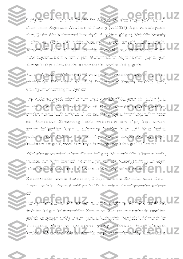 ilohiyotchi   olim,   Taho   ibn   Ibrohim   ibn   Ahmad   ibn   Ishoq   shayx   yoki   Faqihul-
a’lam   imom   Zayniddin   Abu   Bakr   al-Buxoriy   (vaf.1252)   faqih   va   adabiyotchi
olim, Qosim Abu Muhammad Buxoriy (1160 yilda tug’ilgan), Majiddin Nasaviy
-   olim   va   shoir,   Shihobiddin   Nasaviy   -   shoir,   tarixchi,   davlat   arbobi.
Xorazmshoh   sulton   Jaloliddin   devonida   munshiylik   vazifasida   xizmat   qilgan.
Ba’zi paytlarda elchilik ham qilgan, Muhammad ibn Najib Bakron - jug’rofiyun
olim va boshqa olimu shoirlar xorazmshohlar davrida ijod qilganlar.
Sulton   Alouddin   Muhammad   davridagi   xorazmshohlar   davlatining   atoqli
arboblaridan   Shihobiddin   Abu   Sa’d   ibn   Imron   al-Xevaqiy   mashhur   faqih,
shofi’iya mazhabining muftiysi edi.
Eng   zukko   va   ziyrak   odamlar   ham   unga   xizmatkorlikka   yarar   edi.   Sulton   juda
muhim ishlarda u bilan maslahatlashardi. Uning ostonasida podsholar, vazirlar,
amirlar,   navbat   kutib   turishar,   ul   zot   esa   o’sha   paytda   imomlarga   ta’lim   berar
edi.   Shihobiddin   Xorazmning   beshta   madrasasida   dars   o’qir,   faqat   darslari
tamom   bo’lganidan   keyin   u   Sultonning   hojiblari   bilan   turli   ishlar   haqida
gaplashar   edi.   U   Xorazmdagi   Shofi’iya   masjidi   qoshida   shunday   ajoyib
kutubxona ochganki, avval ham keyin ham unga teng keladigani bo’lmagan.
  (Ko’zalar va shamdonlar ham tilladan bo’lgan).  Muqarrabiddin Isfaxonga borib,
madrasa qurilishini boshladi. “Kamina (Shihobiddin Nasaviy) to’rt oydan keyin
Isfaxonga borganimda madrasa devorlari odam bo’yi ko’tarilgan ekan”.
Xorazmshohlar   davrida   Buxoroning   Dehqon   tumanida   Xizonatul-kutub   Dorul-
fuqaro - xalq kutubxonasi ochilgan bo’lib, bu erda nodir qo’lyozmalar saqlanar
edi.
Tarixiy   manbalar   va   olib   borilgan   tadqiqot   ishlarining   shohidlik   berishicha,
dashtdan   kelgan   ko’chmanchilar   Xorazm   va   Xuroson   mintaqalarida   avvaldan
yashab   kelayotgan   turkiy   unsurni   yanada   kuchaytirdi.   Natijada  ko’chmanchilar
o’troqlashib,   shahar   va   qishloqlarda   yashay   boshladilar.   Shuni   ta’kidlash
kerakki,   XII   asrning   ikkinchi   yarmida   qangli-qipchoqlar   harbiy   kuch   sifatida 