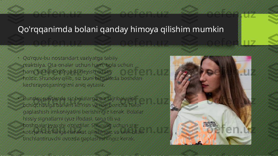 Qo'rqqanimda bolani qanday himoya qilishim mumkin
•
Qo'rquv-bu nostandart vaziyatga tabiiy 
reaktsiya. Ota-onalar uchun ham, bola uchun 
ham. Siz ham qo'rqasiz deyish odatiy 
holdir. Shunday qilib, siz buni birgalikda boshdan 
kechirayotganingizni aniq aytasiz.
•
Bunday paytlarda siz bolalarga o'z tajribalarini 
ochiqchasiga baham ko'rish va iloji boricha halol 
gaplashish imkoniyatini berishingiz kerak. Bolalar 
hissiy signallarni (yuz ifodasi, tana tili va 
boshqalar) yaxshi o'qiydilar. Shuning uchun siz 
xotirjam bo'lishga harakat qilishingiz va ular bilan 
tinchlantiruvchi ovozda gaplashishingiz kerak. 