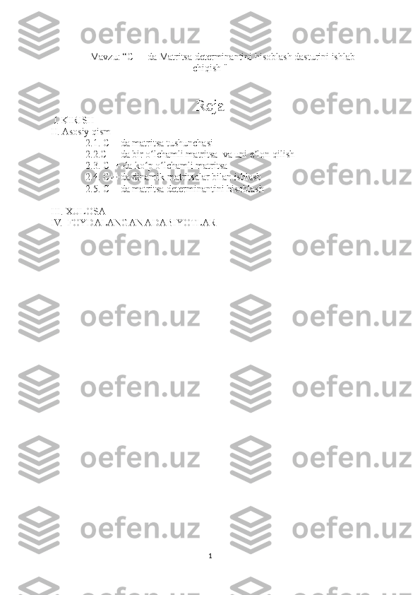 Mavzu: “C++ da Matritsa determinantini hisoblash dasturini ishlab
chiqish "
Reja
 I. KIRISH
II. Asosiy qism
              2.1. C++da matritsa tushunchasi
              2.2.C++ da bir o lchamli matritsa  va uni e lon qilishʻ ʼ
              2.3. C++ da ko p o lchamli matritsa 
ʻ ʻ
              2.4. C++da dinamik matritsalar bilan ishlash
              2.5. C++da matritsa determinantini hisoblash
III. XULOSA
IV.  FOYDALANGAN ADABIYOTLAR 
1 