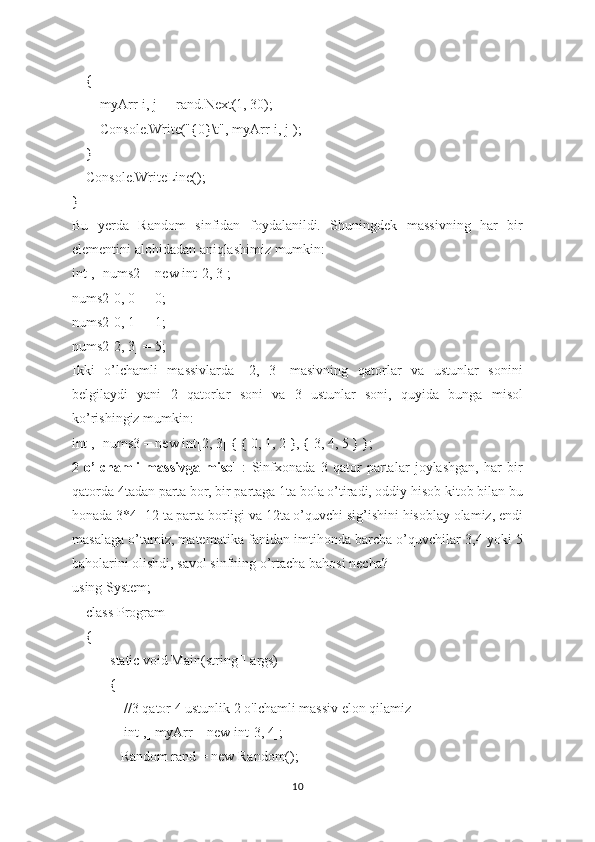     {
        myArr[i, j] = rand.Next(1, 30);
        Console.Write("{0}\t", myArr[i, j]);
    }
    Console.WriteLine();
}
Bu   yerda   Random   sinfidan   foydalanildi.   Shuningdek   massivning   har   bir
elementini alohidadan aniqlashimiz mumkin:
int[,] nums2 = new int[2, 3];
nums2[0, 0] = 0;
nums2[0, 1] = 1;
nums2[2, 3] = 5;
Ikki   o’lchamli   massivlarda   [2,   3]   masivning   qatorlar   va   ustunlar   sonini
belgilaydi   yani   2   qatorlar   soni   va   3   ustunlar   soni,   quyida   bunga   misol
ko’rishingiz mumkin:
int[,] nums3 = new int[2, 3] { { 0, 1, 2 }, { 3, 4, 5 } };
2   o’lchamli   massivga   misol   :   Sinfxonada   3   qator   partalar   joylashgan,   har   bir
qatorda 4tadan parta bor, bir partaga 1ta bola o’tiradi, oddiy hisob kitob bilan bu
honada 3*4=12 ta parta borligi va 12ta o’quvchi sig’ishini hisoblay olamiz, endi
masalaga o’tamiz, matematika fanidan imtihonda barcha o’quvchilar 3,4 yoki 5
baholarini olishdi, savol sinfning o’rtacha bahosi necha?
using System;
    class Program
    {
        static void Main(string[] args)
        {
            //3 qator 4 ustunlik 2 o'lchamli massiv elon qilamiz
            int[,] myArr = new int[3, 4];
            Random rand = new Random();
10 