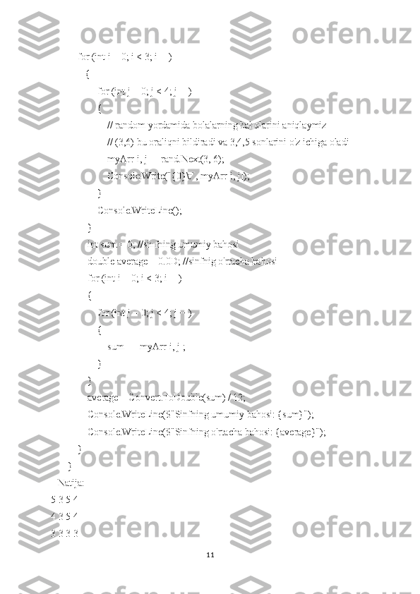          for (int i = 0; i < 3; i++)
            {
                for (int j = 0; j < 4; j++)
                {
                    // random yordamida bolalarning baholarini aniqlaymiz
                    // (3,6) bu oraliqni bildiradi va 3,4,5 sonlarini o'z ichiga oladi
                    myArr[i, j] = rand.Next(3, 6); 
                    Console.Write("{0}\t", myArr[i, j]);
                }
                Console.WriteLine();
            }
            int sum = 0; //sinfning umumiy bahosi
            double average = 0.0D; //sinfnig o'rtacha bahosi
            for (int i = 0; i < 3; i++)
            {
                for (int j = 0; j < 4; j++)
                {
                    sum += myArr[i, j];
                }
            }
            average = Convert.ToDouble(sum) / 12;
            Console.WriteLine($"Sinfning umumiy bahosi: {sum}");
            Console.WriteLine($"Sinfning o'rtacha bahosi: {average}");
        }
    }
Natija:
5 3 5 4
4 3 5 4
3 3 3 3
11 