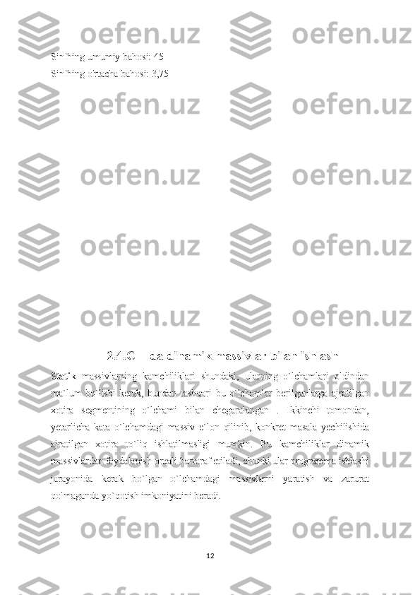 Sinfning umumiy bahosi: 45
Sinfning o'rtacha bahosi: 3,75
               
2.4. C++da dinamik massivlar bilan ishlash
Statik   massivlarning   kamchiliklari   shundaki,   ularning   o`lchamlari   oldindan
ma`lum   bo`lishi   kerak,   bundan   tashqari   bu   o`lchamlar   berilganlarga   ajratilgan
xotira   segmentining   o`lchami   bilan   chegaralangan   .   Ikkinchi   tomondan,
yetarlicha   kata   o`lchamdagi   massiv   e`lon   qilinib,   konkret   masala   yechilishida
ajratilgan   xotira   to`liq   ishlatilmasligi   mumkin.   Bu   kamchiliklar   dinamik
massivlardan foydalanish orqali bartaraf etiladi, chunki ular programma ishlashi
jarayonida   kerak   bo`lgan   o`lchamdagi   massivlarni   yaratish   va   zarurat
qolmaganda yo`qotish imkoniyatini beradi.
12 