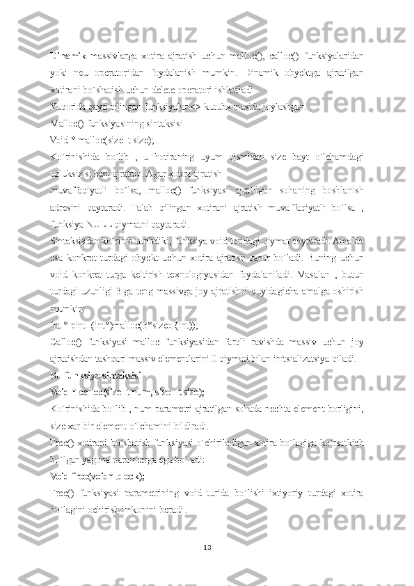 Dinamik   massivlarga   xotira   ajratish   uchun   malloc(),   calloc()   funksiyalaridan
yoki   neu   operatoridan   foydalanish   mumkin.   Dinamik   obyektga   ajratilgan
xotirani bo`shatish uchun delete operatori ishlatiladi
Yuqorida qayd qilingan funksiyalar <> kutubxonasida joylashgan.
Malloc() funksiyasining sintaksisi
Void * malloc(size_t size);
Ko`rinishida   bo`lib   ,   u   hotiraning   uyum   qismidan   size   bayt   o`lchamdagi
uzluksiz sohani ajratadi. Agar xotira ajratish
muvaffaqiyatli   bo`lsa,   malloc()   funksiyasi   ajratilgan   sohaning   boshlanish
adresini   qaytaradi.   Talab   qilingan   xotirani   ajratish   muvaffaqiyatli   bo`lsa   ,
funksiya NULL qiymatni qaytaradi.
Sintaksisdan ko`rinib turibdiki, funksiya void turidagi qiymat qaytaradi. Amalda
esa   konkret   turdagi   obyekt   uchun   xotira   ajratish   zarur   bo`ladi.   Buning   uchun
void   konkret   turga   keltirish   texnologiyasidan   foydalaniladi.   Masalan   ,   butun
turdagi uzunligi 3 ga teng massivga joy ajratishni quyidagicha amalga oshirish
mumkin:
Int * pint=(int*)malloc(3*sizeof(int));
Calloc()   funksiyasi   malloc   funksiyasidan   farqli   ravishda   massiv   uchun   joy
ajratishdan tashqari massiv elementlarini 0 qiymati bilan initsializatsiya qiladi.
Bu funksiya sintaksisi 
Void * calloc(size_t num, size_ t size);
Ko`rinishida bo`lib , num parametri ajratilgan sohada nechta element borligini,
size xar bir element o`lchamini bildiradi.
Free() xotirani bo`shatish funksiyasi o`chiriladigan xotira bo`lagiga ko`rsatkich
bo`lgan yagona parametrga ega bo`ladi:
Void free(void* block);
Free()   funksiyasi   parametrining   void   turida   bo`lishi   ixtiyoriy   turdagi   xotira
bo`lagini ochirish imkonini beradi .
13 