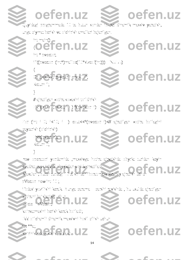 Quyidagi   programmada   10   ta   butun   sondan   iborat   dinamik   massiv   yaratish,
unga qiymat berish va o`chirish amallari bajarilgan.
int main()
{
int * pvector;
if ((pvector=(int*)malloc(10*sizeof(int)))==NULL)
{
Cout<<”xotira yetarli emas!!!”;
Return 1;
}
// ajratilgan xotira soxasini to`ldirish
For (int i=0; i<10; i++) *(pvektor+i)=I;
For   (int   i=0;   i<10;   i++)   cout<<*(pvector+i)<//   ajratilgan   xotira   bo`lagini
qaytarish (o`chirish)
Free(pvector);
Return 0;
}
new   operatori   yordamida   ,massivga   hotira   ajratishda   obyrkt   turidan   keyin
kvadrat qavs ichida obyektlar soni ko`rsatiladi.
Masalan , butun turdagi 10 ta sondan iborat massivga joy ajratish uchun
pVector=new int[10];
ifodasi   yozilishi   kerak.   Bunga   qarama   –   qarshi   ravishda   ,   bu   usulda   ajratilgan
xotirani bo`shatish uchun
delete [] pVector;
ko`rsatmasini berish kerak bo`ladi;
Ikki o`lchamli dinamik massivni hosil qilish uchun
int **a;
ko`rinishidagi <> ishlatiladi.
14 